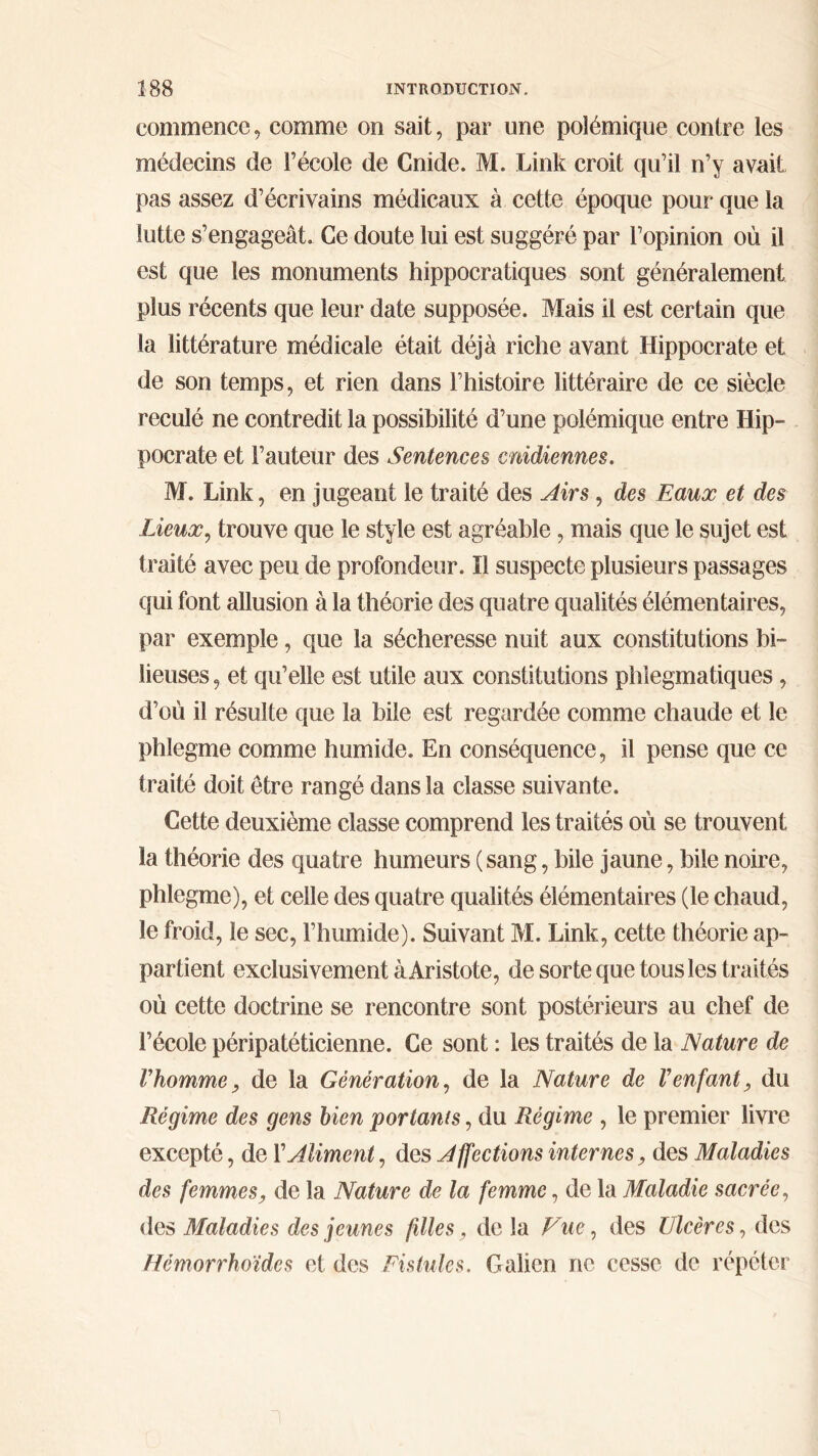 commence, comme on sait, par une polémique contre les médecins de l’école de Cnide. M. Link croit qu’il n’y avait pas assez d’écrivains médicaux à cette époque pour que la lutte s’engageât. Ce doute lui est suggéré par l’opinion où il est que les monuments hippocratiques sont généralement plus récents que leur date supposée. Mais il est certain que la littérature médicale était déjà riche avant Hippocrate et de son temps, et rien dans l’histoire littéraire de ce siècle reculé ne contredit la possibilité d’une polémique entre Hip- pocrate et l’auteur des Sentences cnidiennes. M. Link, en jugeant le traité des Airs, des Eaux et des Lieux, trouve que le style est agréable, mais que le sujet est traité avec peu de profondeur. Il suspecte plusieurs passages qui font allusion à la théorie des quatre qualités élémentaires, par exemple, que la sécheresse nuit aux constitutions bi- lieuses , et qu’elle est utile aux constitutions phlegmatiques, d’où il résulte que la bile est regardée comme chaude et le phîegme comme humide. En conséquence, il pense que ce traité doit être rangé dans la classe suivante. Cette deuxième classe comprend les traités où se trouvent la théorie des quatre humeurs (sang, bile jaune, bile noire, phlegme), et celle des quatre qualités élémentaires (le chaud, le froid, le sec, l’humide). Suivant M. Link, cette théorie ap- partient exclusivement à Aristote, de sorte que tous les traités où cette doctrine se rencontre sont postérieurs au chef de l’école péripatéticienne. Ce sont : les traités de la Nature de Vhomme, de la Génération, de la Nature de Venfant, du Régime des gens bien portants, du Régime , le premier livre excepté, de ΓAliment, des Affections internes, des Maladies des femmes, de la Nature de la femme, de la Maladie sacrée, des Maladies des jeunes filles, de la Vue, des Ulcères, des Hcmorrhoïdes et des Fistules. Galien ne cesse de répéter