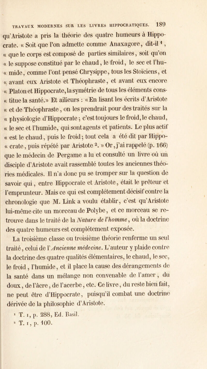 qu’Aristote a pris la théorie des quatre humeurs à Hippo- crate. « Soit que l’on admette comme Anaxagore, dit-il1, (( que le corps est composé de parties similaires, soit qu’on « le suppose constitué par le chaud, le froid, le sec et Fhu- « mide, comme l’ont pensé Chrysippe, tous les Stoïciens, et (c avant eux Aristote et Théophraste, et avant eux encore <c Platon et Hippocrate, la symétrie de tous les éléments cons- « titue la santé.)) Et ailieurs : «En lisant les écrits d’Aristote « et de Théophraste, on les prendrait pour des traités sur la « physiologie d’Hippocrate ·, c’est toujours le froid, le chaud, « le sec et l’humide, qui sont agents et patients. Le plus actif « est le chaud, puis le froid; tout cela a été dit par Hippo- « crate, puis répété par Aristote2. )> Or, j’ai rappelé (p. 166) que le médecin de Pergame a lu et consulté un livre où un disciple d’Aristote avait rassemblé toutes les anciennes théo- ries médicales. Il n’a donc pu se tromper sur la question de savoir qui, entre Hippocrate et Aristote, était le prêteur et l’emprunteur. Mais ce qui est complètement décisif contre la chronologie que M. Link a voulu établir, c’est qu’Aristote lui-même cite un morceau de Polybe, et ce morceau se re- trouve dans le traité de la Nature de l’homme, où la doctrine des quatre humeurs est complètement exposée. La troisième classe ou troisième théorie renferme un seul traité, celui de Y Ancienne médecine. L’auteur y plaide contre la doctrine des quatre qualités élémentaires, le chaud, le sec, le froid, l’humide, et il place la cause des dérangements de la santé dans un mélange non convenable de l’amer, du doux, de l’âcre, de l’acerbe, etc. Ce livre, du reste bien fait, ne peut être d’Hippocrate, puisqu’il combat une doctrine dérivée de la philosophie d’Aristote. 1 T. i, p. 288, Ed. Basil. 2 T. i, p. 100.