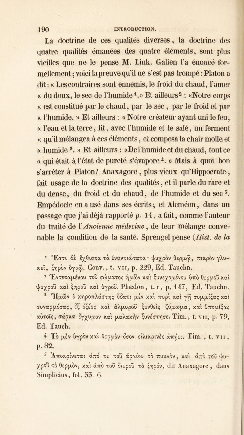 La doctrine de ces qualités diverses, la doctrine des quatre qualités émanées des quatre éléments, sont plus vieilles que ne le pense M. Linlc. Galien l’a énoncé for- mellement ·, voici la preuve qu’il ne s’est pas trompé : Platon a dit : « Les contraires sont ennemis, le froid du chaud, l’amer « du doux, le sec de l’humide *.» Et ailleurs1 2 3 : «Notre corps <( est constitué par le chaud, par le sec, par le froid et par « l’humide. » Et ailleurs : « Notre créateur ayant uni le feu, « l’eau et la terre, fit, avec l’humide et le salé, un ferment « qu’il mélangea à ces éléments, et composa la chair molle et « humide 5. » Et ailleurs : «De l’humide et du chaud, tout ce « qui était à l’état de pureté s’évapore 4. » Mais à quoi bon s’arrêter à Platon? Anaxagore, plus vieux qu’Hippocrate, fait usage de la doctrine des qualités, et il parle du rare et du dense, du froid et du chaud, de l’humide et du sec5. Empédocle en a usé dans ses écrits ; et Alcméon, dans un passage que j’ai déjà rapporté p. 14, a fait, comme l’auteur du traité de Y Ancienne médecine, de leur mélange conve- nable la condition de la santé. Sprengel pense (Hist. de la 1 Έστι δέ εχθιστα τα έναντιοδτατα · ψυχρόν θερμοί, πικρόν γλυ- κεϊ, ξηρόν υγρώ. Conv., t. vu, ρ. 229, Ed. Tauchn. * Έντεταμενού του σώματος ημών και ξυνεχομένου υπδ θερμού και ψυχρου καί ξηρού καί υγρου. Phædon , 1.1, ρ. 147, Ed. Tauchn. 3 Ημών δ κηροπλάστης ΰδατι μεν και πυρ'ι καί γη συμμίξας και συναρμόσας, εξ οξέος καί άλμυροΰ ξυνθείς ζύμοιμα, καί υπομίξας αύτοις, σάρκα εγχυμον καί μαλακήν ξυνέστησε. Tim., t. vu, ρ. 79, Ed. Tauch. 4 Τδ μεν υγρόν και θερμόν όσον ειλικρινές άπηει. Tim. , t. vu , ρ. 82. Αποκρίνεται απο τε του αραιού το πυκνόν, και απο του ψυ- χρου τδ θερμδν, και άπδ του διεροΰ τδ ξηρόν, dit Anaxagore , dans Simplicius, fol. 55. 6.