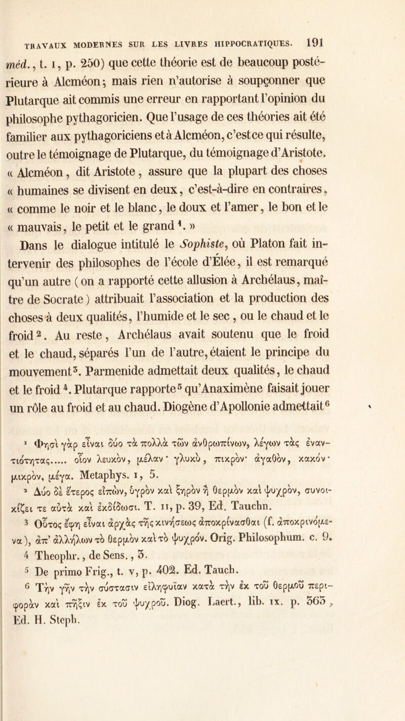 mèd., t. i, p. 250) que cette théorie est de beaucoup posté- rieure à Alcméon ; mais rien n’autorise à soupçonner que Plutarque ait commis une erreur en rapportant l’opinion du philosophe pythagoricien. Que l’usage de ces théories ait été familier aux pythagoriciens et à Alcméon, c’estce qui résulte, outre le témoignage de Plutarque, du témoignage d’Aristote. « Alcméon, dit Aristote, assure que la plupart des choses « humaines se divisent en deux, c’est-à-dire en contraires, « comme le noir et le blanc, le doux et l’amer, le bon et le « mauvais, le petit et le grand A » Dans le dialogue intitulé le Sophiste, où Platon fait in- tervenir des philosophes de l’école d’Elée, il est remarqué qu’un autre ( on a rapporté cette allusion à Archélaus, maî- tre de Socrate ) attribuait l’association et la production des choses à deux qualités, l’humide et le sec, ou le chaud et le froid1 2 3. Au reste, Archélaus avait soutenu que le froid et le chaud, séparés l’un de l’autre, étaient le principe du mouvement5. Parmenide admettait deux qualités, le chaud et le froid 4. Plutarque rapporte5 qu’Anaximène faisait jouer un rôle au froid et au chaud. Diogène d’Apollonie admettait6 1 Φησι γαρ είναι δύο τα πολλοί των ανθρωπίνων, λέγων τας εναν- τιότητας οΐον λευκόν, μέλαν * γλυκό, πικρόν* αγαθόν, κακόν* μικρόν, μέγα. Metapbys. ι, 5. 2 Δύο δε έτερος είπών, υγρόν κα\ ξηρόν η θερμόν καί ψυχρόν, συνοι- κίζει τε αύτα και εκδίδιοσι. Τ. π, ρ. 39, Ed. Tauclin. 3 Ούτος εφη είναι άρχας τηςκινησεως άποκρίνασΟαι (f. άποκρινόμε- να), απ’ άλλήλωντό θερμόν καιτό ψυχρόν. Orig. Philosophiun. c. 9. 4 Theoplir., de Sens., 5. 5 De primo Frig., t. v, p. 402. Ed. Tauch. 6 Την γην την σύστασιν είληφυΐαν κατα την εκ του Οερμοΰ περι- φοράν και πηςιν Ικ του ψυχρου. Diog. Laert., lib. ix. ρ. ό6θ ? Ed. Η. Steph.