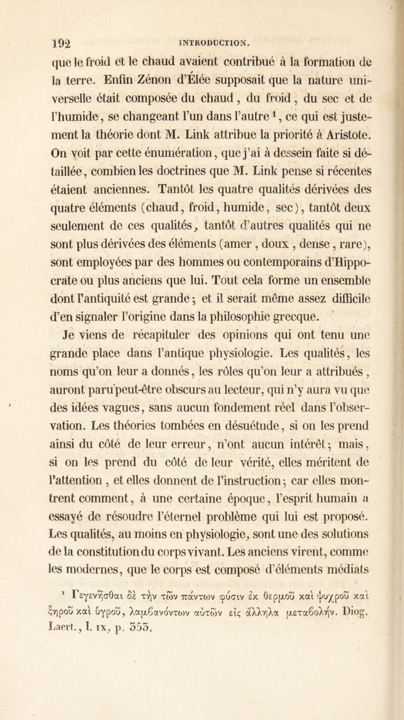 que le froid et le chaud avaient contribué à la formation de * la terre. Enfin Zénon d’Elée supposait que la nature uni- verselle était composée du chaud, du froid, du sec et de l’humide, se changeant l’un dans l’autre1, ce qui est juste- ment la théorie dont M. Link attribue la priorité à Aristote. On voit par cette énumération, que j’ai à dessein faite si dé- taillée , combien les doctrines que M. Link pense si récentes étaient anciennes. Tantôt les quatre qualités dérivées des quatre éléments (chaud, froid, humide, sec), tantôt deux seulement de ces qualités,, tantôt d'autres qualités qui ne sont plus dérivées des éléments (amer, doux , dense, rare), sont employées par des hommes ou contemporains d’Hippo- crate ou plus anciens que lui. Tout cela forme un ensemble dont Fantiquité est grande ; et il serait même assez difficile d’en signaler l’origine dans la philosophie grecque. Je viens de récapituler des opinions qui ont tenu une grande place dans l’antique physiologie. Les qualités, les noms qu’on leur a donnés, les rôles qu’on leur a attribués , auront parupeut-être obscurs au lecteur, qui n’y aura vu que des idées vagues, sans aucun fondement réel dans l’obser- vation. Les théories tombées en désuétude, si on les prend ainsi du côté de leur erreur, n’ont aucun intérêt 5 mais, si on les prend du côté de leur vérité, elles méritent de l’attention, et elles donnent de l’instruction ; car elles mon- trent comment, à une certaine époque, l’esprit humain a essayé de résoudre l’éternel problème qui lui est proposé. Les qualités, au moins en physiologie^ sont une des solutions de la constitution du corps vivant. Les anciens virent, comme les modernes, que le corps est composé d’éléments médiats 1 Γεγενησθαι δέ τήν των πάντων φύσιν εκ θερμού και ψυχρου και ξηρού καί υγροΰ, λαμβανο'ντοιν αυτών εις άλληλα μεταβολήν. Diog. Laerf., 1. ιχ, ρ. 555.