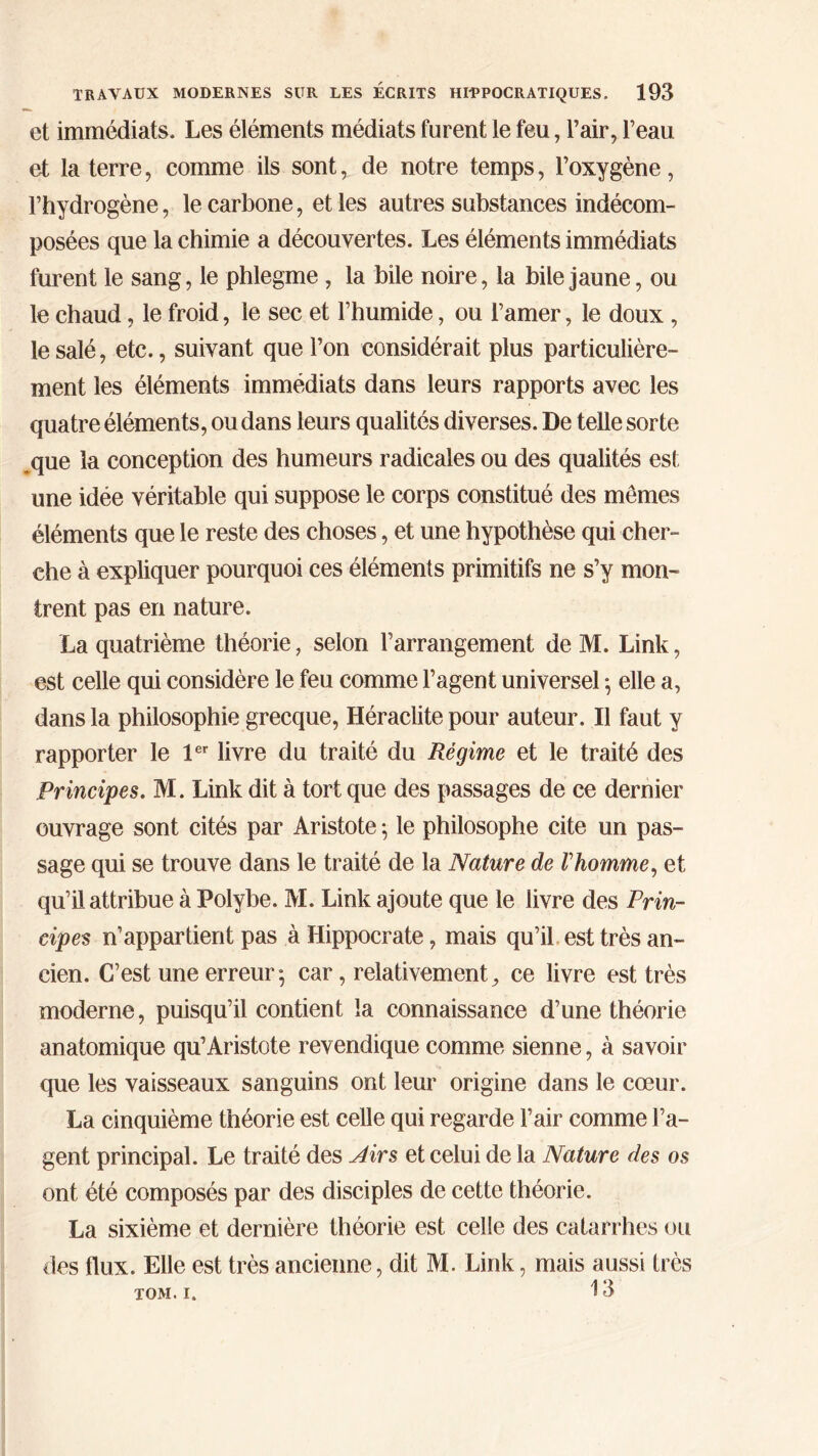 et immédiats. Les éléments médiats furent le feu, l’air, l’eau et la terre, comme ils sont, de notre temps, l’oxygène, l’hydrogène, le carbone, et les autres substances indécom- posées que la chimie a découvertes. Les éléments immédiats furent le sang, le phlegme , la bile noire, la bile jaune, ou le chaud, le froid, le sec et l’humide, ou l’amer, le doux , le salé, etc., suivant que l’on considérait plus particulière- ment les éléments immédiats dans leurs rapports avec les quatre éléments, ou dans leurs qualités diverses. De telle sorte que la conception des humeurs radicales ou des qualités est une idée véritable qui suppose le corps constitué des mêmes éléments que le reste des choses, et une hypothèse qui cher- che à expliquer pourquoi ces éléments primitifs ne s’y mon- trent pas en nature. La quatrième théorie, selon l’arrangement de M. Link, est celle qui considère le feu comme l’agent universel ·, elle a, dans la philosophie grecque, Héraclite pour auteur. Il faut y rapporter le 1er livre du traité du Régime et le traité des Principes. M. Link dit à tort que des passages de ce dernier ouvrage sont cités par Aristote *, le philosophe cite un pas- sage qui se trouve dans le traité de la Nature de Vhomme, et qu’il attribue à Polybe. M. Link ajoute que le livre des Prin- cipes n’appartient pas à Hippocrate, mais qu’il est très an- cien. C’est une erreur*, car, relativement, ce livre est très moderne, puisqu’il contient la connaissance d’une théorie anatomique qu’Aristote revendique comme sienne, à savoir que les vaisseaux sanguins ont leur origine dans le cœur. La cinquième théorie est celle qui regarde l’air comme l’a- gent principal. Le traité des Airs et celui de la Nature des os ont été composés par des disciples de cette théorie. La sixième et dernière théorie est celle des catarrhes ou des flux. Elle est très ancienne, dit M. Link, mais aussi très TOM. i. 13