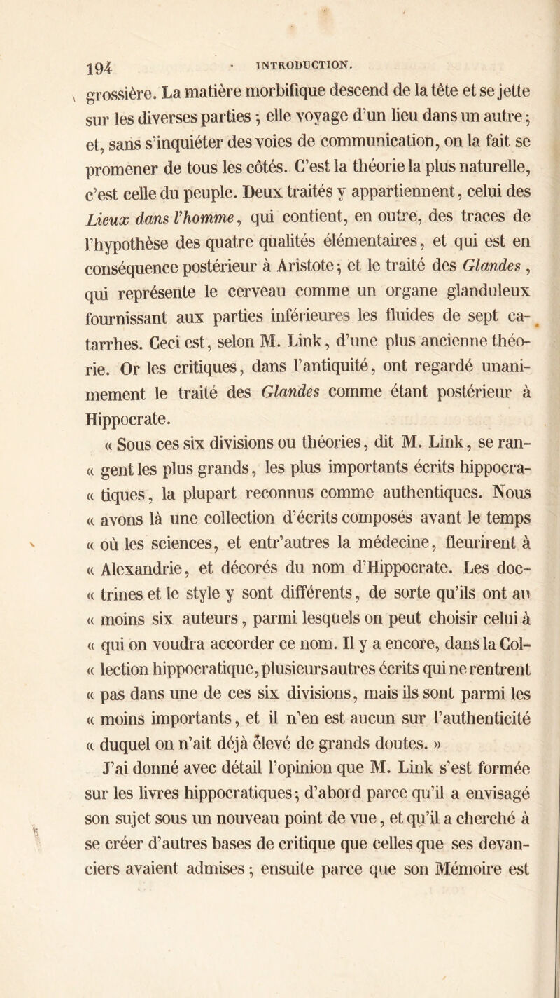 grossière. La matière morbifique descend de la tête et se jette sur les diverses parties ·, elle voyage d’un lieu dans un autre ; et, sans s’inquiéter des voies de communication, on la fait se promener de tous les côtés. C’est la théorie la plus naturelle, c’est celle du peuple. Deux traités y appartiennent, celui des Lieux dans l’homme, qui contient, en outre, des traces de l’hypothèse des quatre qualités élémentaires, et qui est en conséquence postérieur à Aristote 5 et le traité des Glandes , qui représente le cerveau comme un organe glanduleux fournissant aux parties inférieures les fluides de sept ca- tarrhes. Ceci est, selon M. Link, d’une plus ancienne théo- rie. Or les critiques, dans l’antiquité, ont regardé unani- mement le traité des Glandes comme étant postérieur à Hippocrate. « Sous ces six divisions ou théories, dit M. Link, se ran- ci gent les plus grands, les plus importants écrits hippocra- « tiques, la plupart reconnus comme authentiques. Nous « avons là une collection d’écrits composés avant le temps « où les sciences, et entr’autres la médecine, fleurirent à « Alexandrie, et décorés du nom d’Hippocrate. Les doc- « trines et le style y sont différents, de sorte qu’ils ont au <( moins six auteurs, parmi lesquels on peut choisir celui à <( qui on voudra accorder ce nom. Il y a encore, dans la Col- (c lection hippocratique, plusieurs autres écrits qui ne rentrent a pas dans une de ces six divisions, mais ils sont parmi les « moins importants, et il n’en est aucun sur l’authenticité a duquel on n’ait déjà élevé de grands doutes. » J’ai donné avec détail l’opinion que M. Link s’est formée sur les livres hippocratiques 5 d’abord parce qu’il a envisagé son sujet sous un nouveau point de vue, et qu’il a cherché à se créer d’autres bases de critique que celles que ses devan- ciers avaient admises ; ensuite parce que son Mémoire est