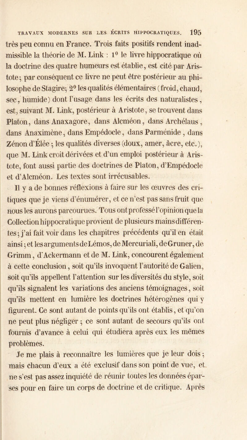 très peu connu en France. Trois faits positifs rendent inad- missible la théorie de M. Link : 1° le livre hippocratique où la doctrine des quatre humeurs est établie, est cité par Aris- tote·, par conséquent ce livre ne peut être postérieur au phi- losophe de Stagire; 2° les qualités élémentaires ( froid, chaud, sec, humide) dont Fusage dans les écrits des naturalistes, est, suivant M. Link, postérieur à Aristote, se trouvent dans Platon, dans Anaxagore, dans Alcméon, dans Archélaus , dans Anaximène, dans Empédocle, dans Parménide, dans Zénond’Élée ; les qualités diverses (doux, amer, âcre, etc.), que M. Link croit dérivées et d’un emploi postérieur à Aris- tote, font aussi partie des doctrines de Platon, d’Empédocle et d’Alcméon. Les textes sont irrécusables. Il V a de bonnes réflexions à faire sur les œuvres des cri- tiques que je viens d’énumérer, et ce n’est pas sans fruit que nous les aurons parcourues. Tous ont professé l’opinion que la Collection hippocratique provient de plusieurs mains différen- tes; j’ai fait voir dans les chapitres précédents qu’il en était ainsi ·, et les arguments deLémos, de Mercuriali, deGruner, de Grimm, d‘Ackermann et de M. Link, concourent également à cette conclusion, soit qu’ils invoquent l’autorité de Galien, « soit qu’ils appellent l’attention sur les diversités du style, soit qu’ils signalent les variations des anciens témoignages, soit qu’ils mettent en lumière les doctrines hétérogènes qui y figurent. Ce sont autant de points qu’ils ont établis, et qu’on ne peut plus négliger ce sont autant de secours qu’ils ont fournis d’avance à celui qui étudiera après eux les mêmes problèmes. Je me plais à reconnaître les lumières que je leur dois ; mais chacun d’eux a été exclusif dans son point de vue, et ne s’est pas assez inquiété de réunir toutes les données épar- ses pour en faire un corps de doctrine et de critique. Après