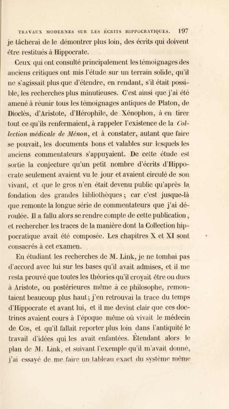 je tacherai de le démontrer plus loin, des écrits qui doivent être restitués à Hippocrate. Ceux qui ont consulté principalement les témoignages des anciens critiques ont mis l’étude sur un terrain solide, qu’il ne s’agissait plus que d’étendre, en rendant, s’il était possi- ble, les recherches plus minutieuses. C’est ainsi que j’ai été amené à réunir tous les témoignages antiques de Platon, de Dioclès, d’Aristote, d’Hérophile, de Xénophon, à en tirer tout ce qu’ils renfermaient, à rappeler l’existence de la Col- lection médicale de Ménon, et à constater, autant que faire se pouvait, les documents bons et valables sur lesquels les anciens commentateurs s’appuyaient. De celte étude est sortie la conjecture qu’un petit nombre d’écrits d’Hippo- crate seulement avaient vu le jour et avaient circulé de son vivant, et que le gros n’en était devenu public qu’après la fondation des grandes bibliothèques ; car c’est jusque-là que remonte la longue série de commentateurs que j’ai dé- roulée. Il a fallu alors se rendre compte de cette publication, et rechercher les traces de la manière dont la Collection hip- pocratique avait été composée. Les chapitres X et XI sont consacrés à cet examen. En étudiant les recherches de 3VI. Link, je ne tombai pas d’accord avec lui sur les bases qu’il avait admises, et ii me resta prouvé que toutes les théories qu’il croyait être ou dues à Aristote, ou postérieures même à ce philosophe, remon- taient beaucoup plus haut; j’en retrouvai la trace du temps d’Hippocrate et avant lui, et il me devint clair que ces doc- trines avaient cours à l’époque même où vivait le médecin de Cos, et qu’il fallait reporter plus loin dans l’antiquité le travail d’idées qui les avait enfantées. Etendant alors le plan de AL Link, et suivant l’exemple qu’il m’avait donné, j’ai essayé de me faire un tableau exact du système même