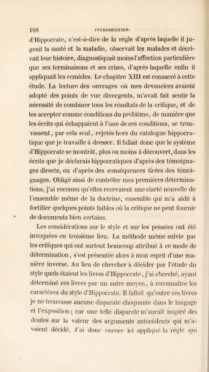 d’Hippocrate, c’est-à-dire de la règle d’après laquelle il ju- geait la santé et la maladie, observait les malades et décri- vait leur histoire, diagnostiquait moins F affection particulière que ses terminaisons et ses crises, d’après laquelle enfin il appliquait les remèdes. Le chapitre XIII est consacré à cette étude. La lecture des ouvrages où mes devanciers avaient adopté des points de vue divergents, m’avait fait sentir la nécessité de combiner tous les résultats de la critique, et de les accepter comme conditions du problème, de manière que les écrits qui échappaient à l’une de ces conditions, se trou- vassent, par cela seul, rejetés hors du catalogue hippocra- tique que je travaille à dresser. Il fallait donc que le système d’Hippocrate se montrât, plus ou moins à découvert, dans les écrits que je déclarais hippocratiques d'après des témoigna- ges directs, ou d’après des conséquences tirées des témoi- gnages. Obligé ainsi de contrôler mes premières détermina- tions, j’ai reconnu qu’elles recevaient une clarté nouvelle de l’ensemble même de la doctrine, ensemble qui m’a aidé à fortifier quelques points faibles où la critique ne peut fournir de documents bien certains. Les considérations sur le style et sur les pensées ont été invoquées en troisième lieu. La méthode même suivie par les critiques qui ont surtout beaucoup attribué à ce mode de détermination, s’est présentée alors à mon esprit d’une ma- nière inverse. Au lieu de chercher à décider par l’étude du style quels étaient les livres d’Hippocrate, j’ai cherché, ayant déterminé ces livres par un autre moyen, à reconnaître les caractères du style d’Hippocrate. Il fallait qu’entre ces livres je ne trouvasse aucune disparate choquante dans le langage et l’exposition 5 car une telle disparate m’aurait inspiré des doutes sur la valeur des arguments antécédents qui m’a- vaient décidé. J’ai donc encore ici appliqué la règle qui