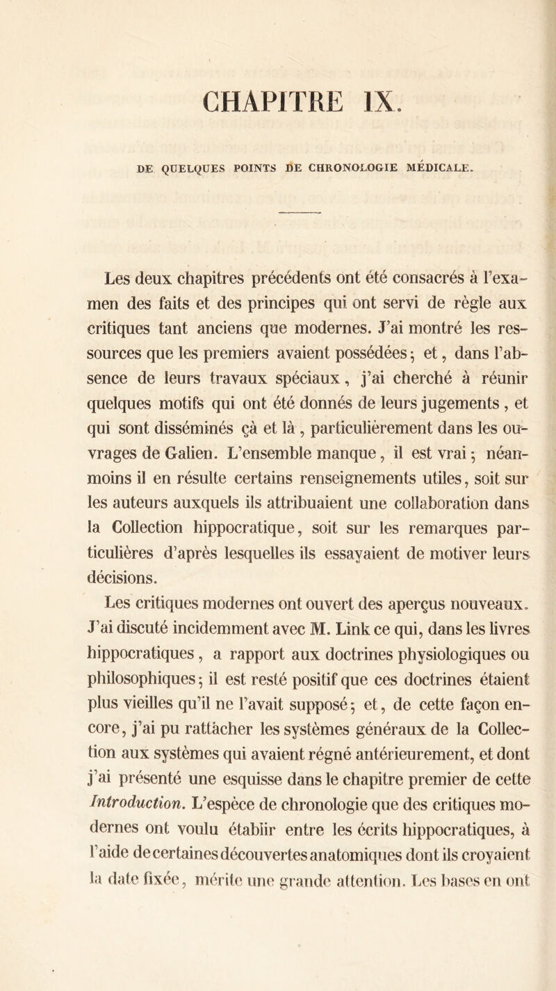 CHAPITRE IX. DE QUELQUES POINTS DE CHRONOLOGIE MEDICALE. Les deux chapitres précédents ont été consacrés à l’exa- men des faits et des principes qui ont servi de règle aux critiques tant anciens que modernes. J’ai montré les res- sources que les premiers avaient possédées ; et, dans l’ab- sence de leurs travaux spéciaux, j’ai cherché à réunir quelques motifs qui ont été donnés de leurs jugements , et qui sont disséminés çà et là, particulièrement dans les ou- vrages de Galien. L’ensemble manque, il est vrai ·, néan- moins il en résulte certains renseignements utiles , soit sur les auteurs auxquels ils attribuaient une collaboration dans la Collection hippocratique, soit sur les remarques par- ticulières d’après lesquelles ils essayaient de motiver leurs décisions. Les critiques modernes ont ouvert des aperçus nouveaux. J’ai discuté incidemment avec M. Link ce qui, dans les livres hippocratiques, a rapport aux doctrines physiologiques ou philosophiques 5 il est resté positif que ces doctrines étaient plus vieilles qu’il ne l’avait supposé 5 et, de cette façon en- core, j’ai pu rattacher les systèmes généraux de la Collec- tion aux systèmes qui avaient régné antérieurement, et dont j’ai présenté une esquisse dans le chapitre premier de cette Introduction. L’espèce de chronologie que des critiques mo- dernes ont voulu établir entre les écrits hippocratiques, à l’aide de certaines découvertes anatomiques dont ils croyaient la date fixée, mérite une grande attention. Les bases en ont