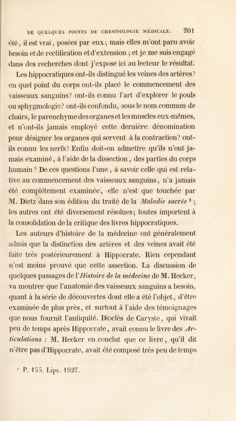 été, il est vrai, posées par eux ·, mais elles m’ont paru avoir besoin et de rectification et d’extension ; et je me suis engagé dans des recherches dont j’expose ici au lecteur le résultat. Les hippocratiques ont-ils distingué les veines des artères? en quel point du corps ont-ils placé le commencement des vaisseaux sanguins? ont-ils connu l’art d’explorer le pouls ou sphygmologie? ont-ils confondu, sous le nom commun de chairs, le parenchyme des organes et les muscles eux-mêmes, et n’ont-ils jamais employé cette dernière dénomination pour désigner les organes qui servent à la contraction? ont- ils connu les nerfs? Enfin doit-on admettre qu’ils n’ont ja- mais examiné, à l’aide de la dissection, des parties du corps humain ? De ces questions l’une, à savoir celle qui est rela- tive au commencement des vaisseaux sanguins, n’a jamais été complètement examinée, elle n’est que touchée par M. Dietz dans son édition du traité de la Maladie sacrée1 ; les autres ont été diversement résolues; toutes importent à la consolidation de la critique des livres hippocratiques. Les auteurs d’histoire de la médecine ont généralement admis que la distinction des artères et des veines avait été faite très postérieurement à Hippocrate. Rien cependant n’est moins prouvé que cette assertion. La discussion de quelques passages de XHistoire de la médecine de M. Hecker, va montrer que l’anatomie des vaisseaux sanguins a besoin, quant à la série de découvertes dont elle a été l’objet, d’être examinée de plus près, et surtout à l’aide des témoignages que nous fournit l’antiquité. Dioclès de Garyste, qui vivait peu de temps après Hippocrate, avait connu le livre des Ar- ticulations : M. Hecker en conclut que ce livre, qu’il dit n’être pas d’Hippocrate, avait été composé très peu de temps. 1 P. 155. bips. 1827.