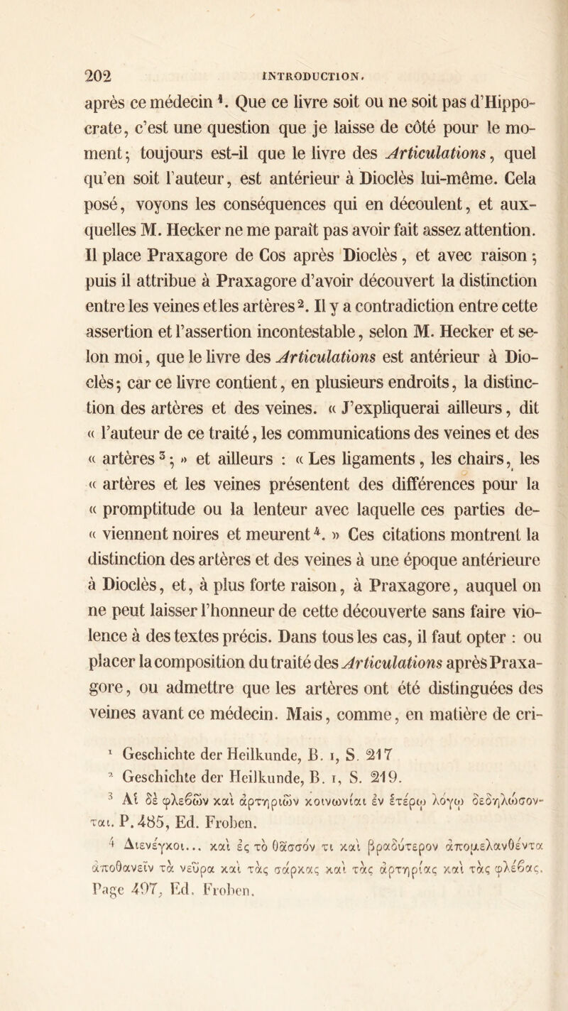 après ce médecin K Que ce livre soit ou ne soit pas d’Hippo- crate, c’est une question que je laisse de côté pour le mo- ment ; toujours est-il que le livre des Articulations, quel qu’en soit l’auteur, est antérieur à Dioclès lui-même. Cela posé, voyons les conséquences qui en découlent, et aux- quelles M. Hecker ne me paraît pas avoir fait assez attention. Il place Praxagore de Cos après Dioclès, et avec raison ·, puis il attribue à Praxagore d’avoir découvert la distinction entre les veines et les artères1 2 *. Il y a contradiction entre cette assertion et l’assertion incontestable, selon M. Hecker et se- lon moi, que le livre des Articulations est antérieur à Dio- clès ; car ce livre contient, en plusieurs endroits, la distinc- tion des artères et des veines. « J’expliquerai ailleurs, dit « l’auteur de ce traité, les communications des veines et des « artères5 ·, » et ailleurs : « Les ligaments, les chairs, les <c artères et les veines présentent des différences pour la (c promptitude ou la lenteur avec laquelle ces parties de- (( viennent noires et meurent4. » Ces citations montrent la distinction des artères et des veines à une époque antérieure à Dioclès, et, à plus forte raison, à Praxagore, auquel on ne peut laisser l’honneur de cette découverte sans faire vio- lence à des textes précis. Dans tous les cas, il faut opter : ou placer la composition du traité des Articulations après Praxa- gore , ou admettre que les artères ont été distinguées des veines avant ce médecin. Mais, comme, en matière de eri- 1 Geschichte der Heilkunde, B. i, S. 217 * Geschichte der Heilkunde, B. i, S. 219. ' Ai δέ φλεβών και αρτηριών κοινωνίαι εν ετέρω λόγω οεδηλώσον- ται. Ρ.485, Ed. Froben. ' Διενέγκοι... και ες τό Οασσάν τι και [δραδύτερον άπομελανόεντα άποΟανεΐν τα νεύρα και τας σάρκας και τας αρτηρίας και τας φλέβας. Page Ed. Froben.