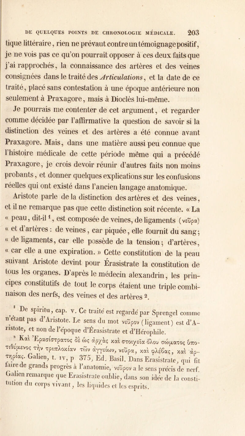 tique littéraire, rien ne prévaut contre un témoignage positif, je ne vois pas ce qu’on pourrait opposer à ces deux faits que j’ai rapprochés, la connaissance des artères et des veines consignées dans le traité des Articulations, et la date de ce traité, placé sans contestation à une époque antérieure non seulement à Praxagore, mais à Dioclès lui-même. Je pourrais me contenter de cet argument, et regarder comme décidée par l’affirmative la question de savoir si la distinction des veines et des artères a été connue avant Praxagore. Mais, dans une matière aussi peu connue que l’histoire médicale de cette période même qui a précédé Praxagore, je crois devoir réunir d’autres faits non moins probants, et donner quelques explications sur les confusions réelles qui ont existé dans l’ancien langage anatomique. Aristote parle de la distinction des artères et des veines, et il ne remarque pas que cette distinction soit récente. « La <( peau, dit-il1, est composée de veines, de ligaments (νεΰρα) « et d artères : de veines, car piquée, elle fournit du sang; <( ligaments, car elle possède de la tension ; d’artères, « car elle a une expiration. » Cette constitution de la peau suivant Aristote devint pour Érasistrate la constitution de tous les organes. D’après le médecin alexandrin, les prin- cipes constitutifs de tout le corps étaient une triple combi- naison des nerfs, des veines et des artères 2. f f sP^tu? caP* v* Ee traité est regarde par Sprengel comme n étant pas d Aiistote. Le sens du mot νεΰρον (ligament) est d’A- ristote, et non de l’époque d’Érasistrate et d’Hérophile. ’ Kat Επίστρατος δέ ώς άρχάς καί στοιχεία ολου σώματος δπο- τιθεμενος τήν τριπλοκι'αν των άγγείων, νεΰραj κα'ι φλέβας, καί αρ- τηρίας. Galien, t. ιΥ, ρ 375, Ed. Basil. Dans Erasistrate, qui fit taire de grands progrès à l’anatomie, νεΰρον a le sens précis de nerf Galien remarque que Erasistrate oublie, dans son idée de la consti- tution du corps vivant, les liquides et. les esprits.