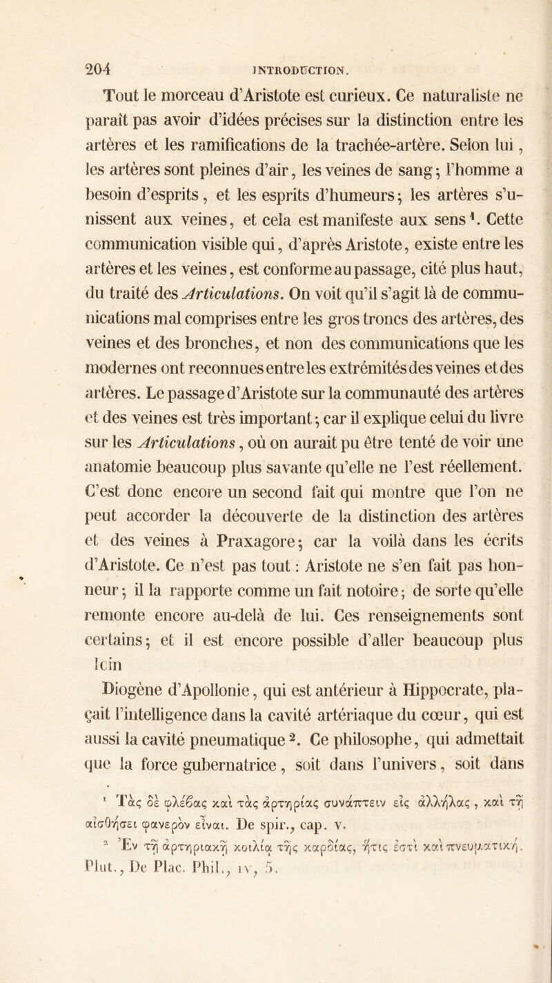 Tout le morceau d’Aristote est curieux. Ce naturaliste ne paraît pas avoir d’idées précises sur la distinction entre les artères et les ramifications de la trachée-artère. Selon lui, les artères sont pleines d’air, les veines de sang ; l’homme a besoin d’esprits , et les esprits d’humeurs ; les artères s’u- nissent aux veines, et cela est manifeste aux sens1. Cette communication visible qui, d’après Aristote, existe entre les artères et les veines, est conforme au passage, cité plus haut, du traité des Articulations. On voit qu’il s’agit là de commu- nications mal comprises entre les gros troncs des artères, des veines et des bronches, et non des communications que les modernes ont reconnues entre les extrémités des veines et des artères. Le passage d’Aristote sur la communauté des artères et des veines est très important ·, car il explique celui du livre sur les Articulations, où on aurait pu être tenté de voir une anatomie beaucoup plus savante qu’elle ne l’est réellement. C’est donc encore un second fait qui montre que l’on ne peut accorder la découverte de la distinction des artères et des veines à Praxagore; car la voilà dans les écrits d’Aristote. Ce n’est pas tout : Aristote ne s’en fait pas hon- neur ·, il la rapporte comme un fait notoire ; de sorte qu’elle remonte encore au-delà de lui. Ces renseignements sont certains; et il est encore possible d’aller beaucoup plus loin Diogène d’Apollonie, qui est antérieur à Hippocrate, pla- çait l’intelligence dans la cavité artériaque du cœur, qui est aussi la cavité pneumatique2. Ce philosophe, qui admettait que la force gubernatrice, soit dans l’univers, soit dans 1 Τας δε φλέβας και τας αρτηρίας συναπτέιν εις άλληλας , και τη αίσΟησει φανερόν είναι. De spir., cap. ν. 2 Έν τη αρτηριακή κοιλία της καρδίας, ητις εστι και πνευματική. Plut., De Plac. Phil.; ιν, 5.