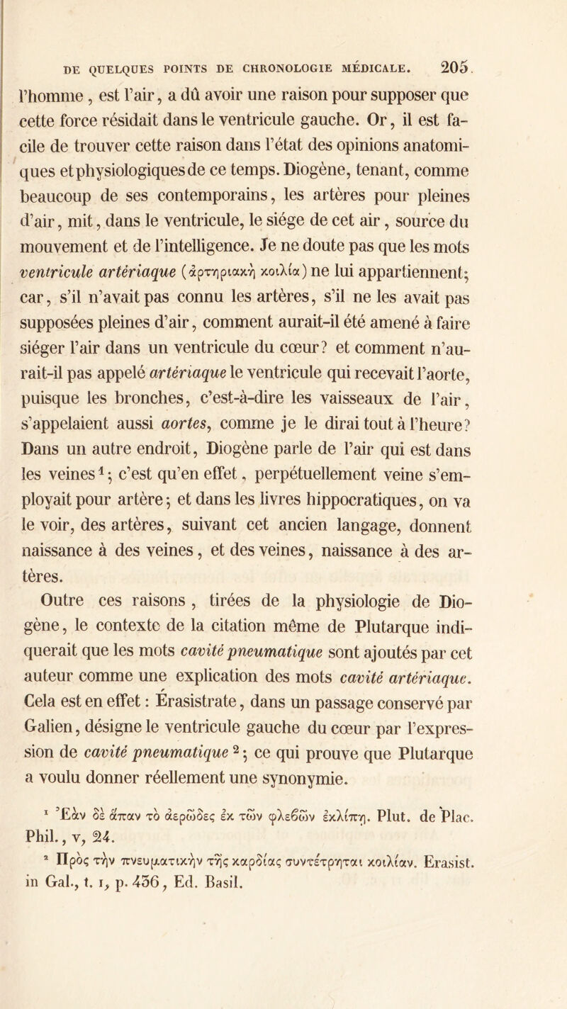 l’homme, est l’air, a dû avoir une raison pour supposer que cette force résidait dans le ventricule gauche. Or, il est fa- cile de trouver cette raison dans l’état des opinions anatomi- ques et physiologiques de ce temps. Diogène, tenant, comme beaucoup de ses contemporains, les artères pour pleines d’air, mit, dans le ventricule, le siège de cet air, source du mouvement et de l’intelligence. Je ne doute pas que les mots ventricule artériaque (αρτηριακή κοιλία) ne lui appartiennent; car, s’il n’avait pas connu les artères, s’il ne les avait pas supposées pleines d’air, comment aurait-il été amené à faire siéger l’air dans un ventricule du cœur? et comment n’au- rait-il pas appelé artériaque le ventricule qui recevait l’aorte, puisque les bronches, c’est-à-dire les vaisseaux de l’air, s’appelaient aussi aortes, comme je le dirai tout à l’heure? Dans un autre endroit, Diogène parle de l’air qui est dans les veines1 ; c’est qu’en effet, perpétuellement veine s’em- ployait pour artère; et dans les livres hippocratiques, on va le voir, des artères, suivant cet ancien langage, donnent naissance à des veines, et des veines, naissance à des ar- tères. Outre ces raisons , tirées de la physiologie de Dio- gène , le contexte de la citation môme de Plutarque indi- querait que les mots cavité pneumatique sont ajoutés par cet auteur comme une explication des mots cavité artériaque. r Cela est en effet : Erasistrate, dans un passage conservé par Galien, désigne le ventricule gauche du cœur par l’expres- sion de cavité pneumatique 2 ; ce qui prouve que Plutarque a voulu donner réellement une synonymie. Έαν δε όίπαν τδ αερώδες Ικ των φλεβών εκλίπη. Plut, de Plac. Phil., y, 24. 2 Προς την πνευματικήν τής καρδίας συντε'τρηται κοιλίαν, Erasist. in Gai., t. i, p. 456, Ed. Basil.