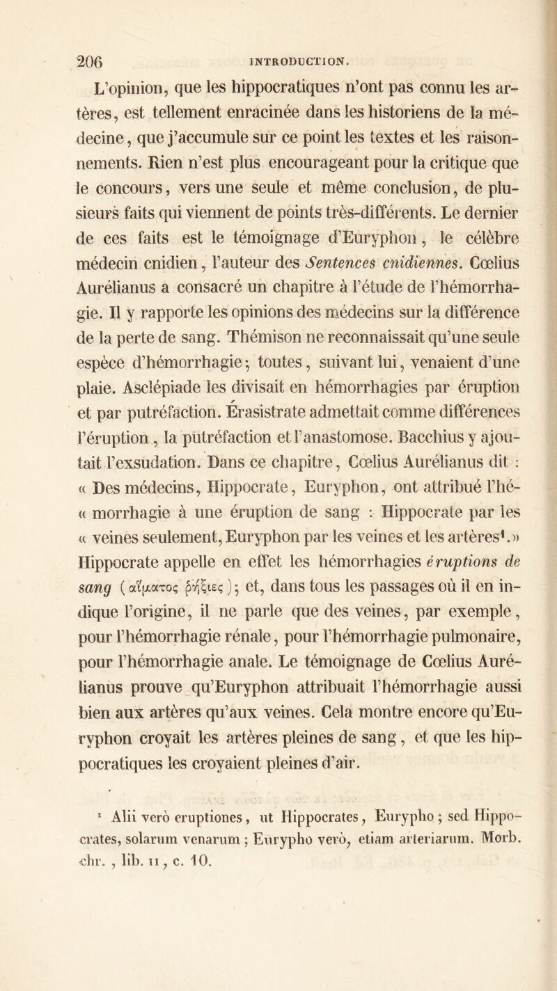 L’opinion, que les hippocratiques n’ont pas connu les ar- tères, est tellement enracinée dans les historiens de la mé- decine , que j’accumule sur ce point les textes et les raison- nements. Rien n’est plus encourageant pour la critique que le concours, vers une seule et même conclusion, de plu- sieurs faits qui viennent de points très-différents. Le dernier de ces faits est le témoignage d’Euryphon, le célèbre médecin cnidien, Fauteur des Sentences cnidiennes. Cœlius Aurélianus a consacré un chapitre à l’étude de l’hémorrha- gie. Il y rapporte les opinions des médecins sur la différence de la perte de sang. Thémison ne reconnaissait qu’une seule espèce d’hémorrhagie 5 toutes, suivant lui, venaient d’une plaie. Asclépiade les divisait en hémorrhagies par éruption r et par putréfaction. Erasistrate admettait comme différences l’éruption, la putréfaction et l’anastomose. Bacchius y ajou- tait l’exsudation. Dans ce chapitre, Cœlius Aurélianus dit : « Des médecins, Hippocrate, Euryphon, ont attribué l’hé- « morrhagie à une éruption de sang : Hippocrate par les « veines seulement, Euryphon par les veines et les artères1.)) Hippocrate appelle en effet les hémorrhagies éruptions de sang ( αίματος ρηξιες ) ·, et, dans tous les passages où il en in- dique l’origine, il ne parle que des veines, par exemple, pour l’hémorrhagie rénale, pour l’hémorrhagie pulmonaire, pour l’hémorrhagie anale. Le témoignage de Cœlius Auré- lianus prouve qu’Euryphon attribuait l’hémorrhagie aussi bien aux artères qu’aux veines. Cela montre encore qu’Eu- ryphon croyait les artères pleines de sang, et que les hip- pocratiques les croyaient pleines d’air. 1 Alii vero eruptiones, ut Hippocrates, Eurypho ; sed Hippo- crates, solarum vcnarum ; Eurypho vero; etiam arteriarum. Morb. chr. , lib. 11 ? c. 10.