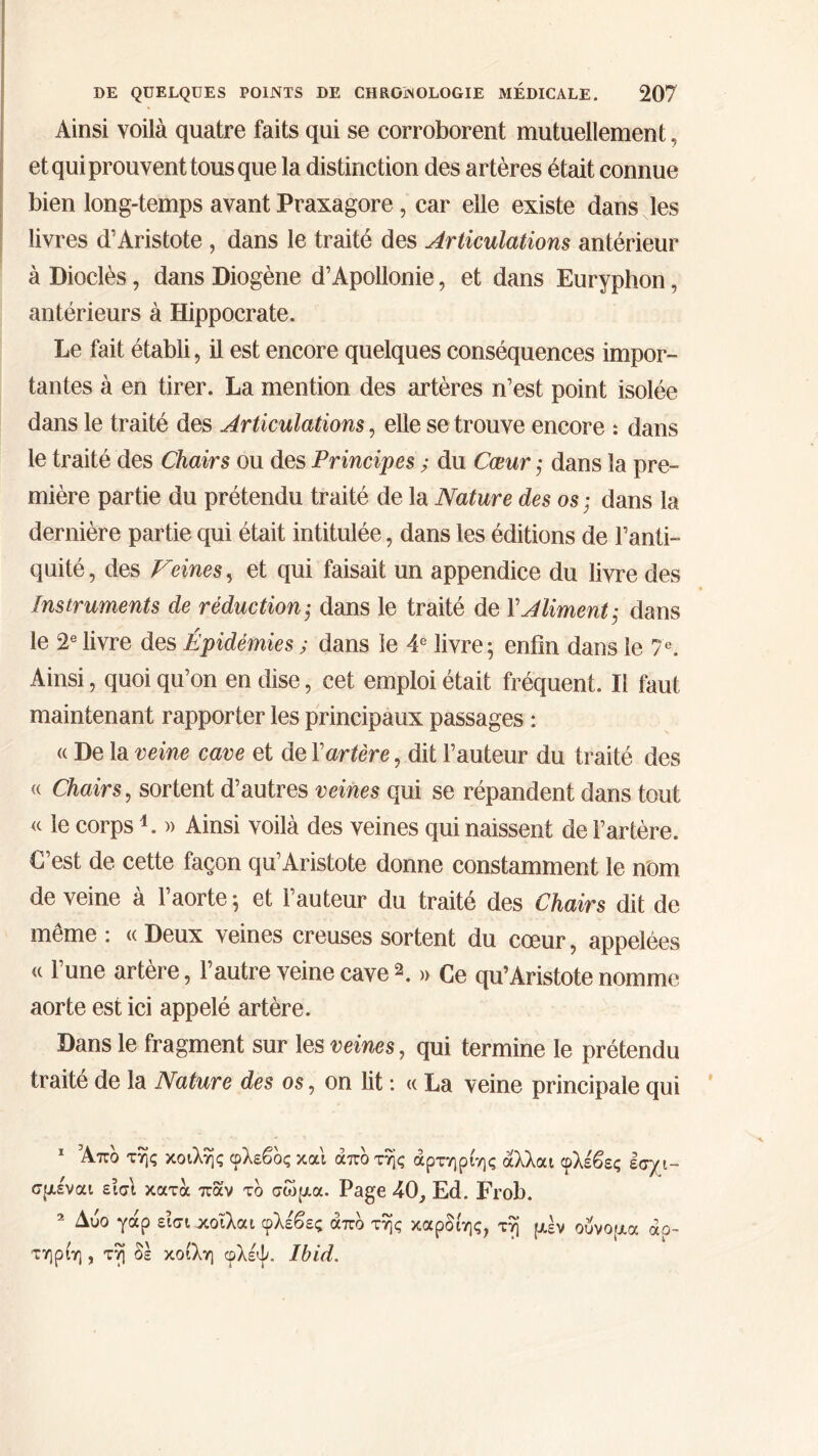 Ainsi voilà quatre faits qui se corroborent mutuellement, et qui prouvent tous que la distinction des artères était connue bien long-temps avant Praxagore , car elle existe dans les livres d'Aristote , dans le traité des Articulations antérieur à Dioclès, dans Diogène d’Apollonie, et dans Euryphon, antérieurs à Hippocrate. Le fait établi, il est encore quelques conséquences impor- tantes à en tirer. La mention des artères n’est point isolée dans le traité des Articulations, elle se trouve encore : dans le traité des Chairs ou des Principes ; du Cœur ; dans la pre- mière partie du prétendu traité de la Nature des os ; dans la dernière partie qui était intitulée, dans les éditions de l’anti- quité, des Veines, et qui faisait un appendice du livre des Instruments de réduction ; dans le traité de Y Aliment; dans le 2e livre des Épidémies ; dans le 4e livre ; enfin dans le 7e. Ainsi, quoi qu’on en dise, cet emploi était fréquent. Il faut maintenant rapporter les principaux passages : « De la veine cave et de Y artère, dit l’auteur du traité des « Chairs, sortent d’autres veines qui se répandent dans tout <c le corps4. » Ainsi voilà des veines qui naissent de l’artère. C’est de cette façon qu’Aristote donne constamment le nom de veine à l’aorte ; et l’auteur du traité des Chairs dit de même : « Deux veines creuses sortent du cœur, appelées « l’une artère, l’autre veine cave1 2. » Ce qu’Aristote nomme aorte est ici appelé artère. Dans le fragment sur les veines, qui termine le prétendu traité de la Nature des os, on lit : « La veine principale qui 1 Άπδ της κοίλης φλεβδς και άπδ της άρτηρίης άλλαι σμέναι εισΐ κατά παν το σώμα. Page 4(3, Ed. Frob. 2 Δύο γάρ εισι κοϊλαι φλε'βες άπδ της καρδίης, τη μεν ούνομα άρ- τηριη , τη δε κοίλη φλέψ. Ibid. φλέβί ς εσχι-