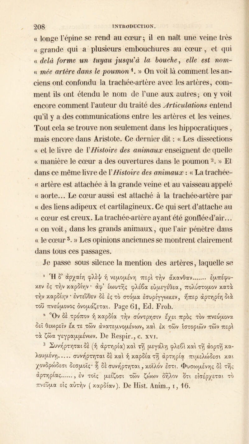 (( longe l’épine se rend au cœur ; il en naît une veine très a grande qui a plusieurs embouchures au cœur, et qui « delà forme un tuyau jusqu'à la bouche, elle est nom- « mée artère dans le poumon L » On voit là comment les an- ciens ont confondu la trachée-artère avec les artères, com- ment ils ont étendu le nom de l’une aux autres; on y voit encore comment l’auteur du traité des Articulations entend qu’il y a des communications entre les artères et les veines. Tout cela se trouve non seulement dans les hippocratiques, mais encore dans Aristote. Ce dernier dit : « Les dissections « et le livre de Y Histoire des animaux enseignent de quelle « manière le cœur a des ouvertures dans le poumon 2. » Et dans ce même livre de Y Histoire des animaux : « La trachée- « artère est attachée à la grande veine et au vaisseau appelé a aorte... Le cœur aussi est attaché à la trachée-artère par « des liens adipeux et cartilagineux. Ce qui sert d’attache au R cœur est creux. La trachée-artère ayant été gonflée d’air... « on voit, dans les grands animaux, que l’air pénètre dans « le cœur5. » Les opinions anciennes se montrent clairement dans tous ces passages. Je passe sous silence la mention des artères, laquelle se 1 Ή δ’ άρχαίη φλέψ ή νεμομένη περί την άκανθαν εμπέφυ- κεν ες την καρδίην · άφ’ εωυτής φλέβα εύμεγέθεα, πολύστομον κατά την καρδίην * εντεύθεν δε ες τδ στόμα εσυρίγγωκεν, ήπερ άρτηρίη δια του πνεύμονος ονομάζεται. Page 6l, Ed. Frob. * Ον δέ τρόπον ή καρδία την σύντρησιν έχει προς τον πνεύμονα δει θεωρεΐν εκ τε των ανατεμνόμενων, και εκ των ιστοριών των περί τα ζώα γεγραμμένων. De Respir., c. xvj. 3 Συνηρτηται δέ (ή αρτηρία) και τη μεγάλη φλεβί και τη αορτή κα- λούμενη συνηρτηται δέ και ή καρδία τη αρτηρία πιμελώδεσι και χονδρώδεσι δεσμοϊς* ή δε συνηρτηται, κοϊλόν εστι. Φυσωμένης δέ της αρτηρίας , εν τοΐς μείζοσι των ζώων δηλον οτι εισέρχεται το πνεύμα εις αυτήν ( καρδίαν). De Hist. Anim., ι, 16.