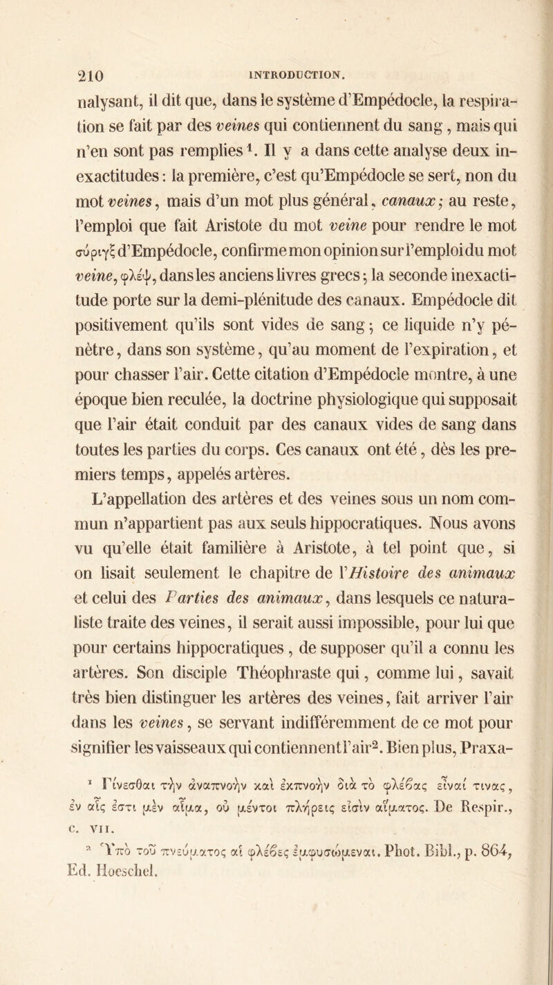 nalysant, il dit que, dans le système d’Empédocle, la respira- tion se fait par des veines qui contiennent du sang, mais qui n’en sont pas remplies1. Il y a dans cette analyse deux in- exactitudes : la première, c’est qu’Empédocle se sert, non du mot veines, mais d’un mot plus général, canaux,· au reste, l’emploi que fait Aristote du mot veine pour rendre le mot σύριγξ d’Empédocle, confirme mon opinion sur l’emploi du mot veine, φλέψ, dans les anciens livres grecs 5 la seconde inexacti- tude porte sur la demi-plénitude des canaux. Empédocle dit positivement qu’ils sont vides de sang ; ce liquide n’y pé- nètre, dans son système, qu’au moment de l’expiration, et pour chasser Fair. Cette citation d’Empédocle montre, à une époque bien reculée, la doctrine physiologique qui supposait que l’air était conduit par des canaux vides de sang dans toutes les parties du corps. Ces canaux ont été, dès les pre- miers temps, appelés artères. L’appellation des artères et des veines sous un nom com- mun n’appartient pas aux seuls hippocratiques. Nous avons vu qu’elle était familière à Aristote, à tel point que, si on lisait seulement le chapitre de VHistoire des animaux et celui des Parties des animaux, dans lesquels ce natura- liste traite des veines, il serait aussi impossible, pour lui que pour certains hippocratiques , de supposer qu’il a connu les artères. Son disciple Théophraste qui, comme lui, savait très bien distinguer les artères des veines, fait arriver l’air dans les veines, se servant indifféremment de ce mot pour signifier les vaisseaux qui contiennenti’air2. Bien plus, Praxa- 1 Γίνεσθαι τήν αναπνοήν και εκπνοήν δια τδ φλέβας είναι τινας, έν αΤς εστι μέν αίμα, ού μέντοι πλήρεις είσιν αίματος. .De Respir., e. vu. 9· Υπδ του πνεύματος αί φλέβες εμφυσώμεναι. PliOt. Bibl., ρ. 864-, Ed. lioeschel.