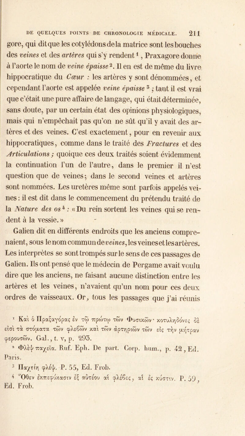 gore, qui dit que les cotylédons de la matrice sont les bouches des veines et des artères qui s’y rendent1, Praxagore donne à l’aorte le nom de veine épaisse 2 3 4. Il en est de même du livre hippocratique du Cœur : les artères y sont dénommées, et cependant l’aorte est appelée veine épaisse 3 ; tant il est vrai que c’était une pure affaire de langage, qui était déterminée, sans doute, par un certain état des opinions physiologiques, mais qui n’empêchait pas qu’on ne sût qu’il y avait des ar- tères et des veines. C’est exactement, pour en revenir aux hippocratiques, comme dans le traité des Fractures et des Articulations ; quoique ces deux traités soient évidemment la continuation l’un de l’autre, dans le premier il n’est question que de veines ·, dans le second veines et artères sont nommées. Les uretères même sont parfois appelés vei- nes : il est dit dans le commencement du prétendu traité de la Nature des os4 : « Du rein sortent les veines qui se ren- dent à la vessie. )> Galien dit en différents endroits que les anciens compre- naient, sous le nom commun deveines, les veines et les artères. Les interprètes se sont trompés sur le sens de ces passages de Galien. Ils ont pensé que le médecin de Pergame avait voulu dire que les anciens, ne faisant aucune distinction entre les artères et les veines, n’avaient qu’un nom pour ces deux ordres de vaisseaux. Or, tous les passages que j’ai réunis 1 Και ô Πραξαγόρας εν τώ πριοτω των Φυσικών · κοτυληδόνες δε εισ'ι τα στόματα των φλεβών και των αρτηριών τών εις την μήτραν φερουσών. Gal.,t. ν, ρ. ^93. 2 Φλεψ παχεια. Ruf. Epli. De part. Corp. hum., p. 49, Ed. Paris. 3 Παχείη φλεψ. P. 55, Ed. Frob. 4 αΟθεν εκπεφυκασιν εξ αύτε'ου αί φλέβες, αι ες κυστιν. Ρ. 59 Ed. Frob.