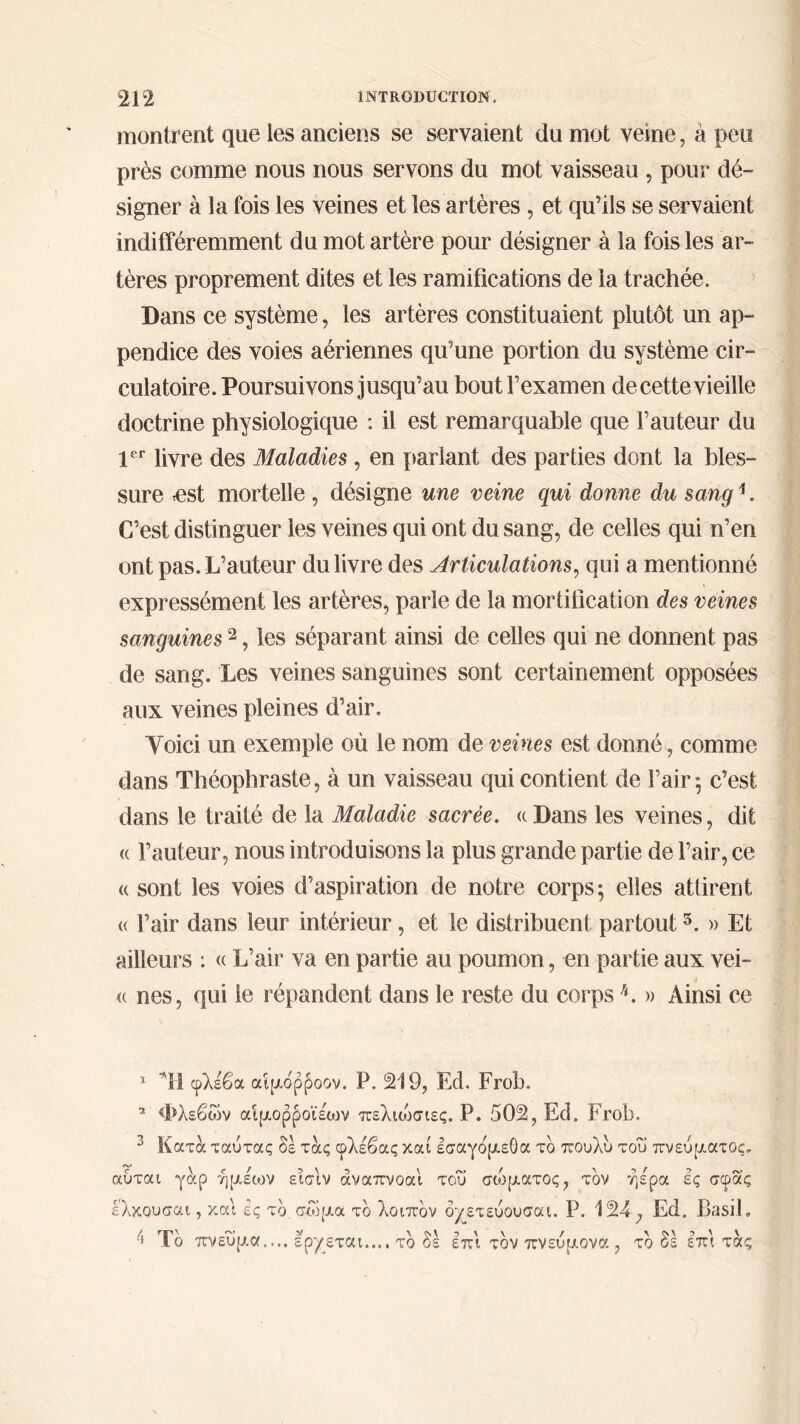 montrent que les anciens se servaient du mot veine, à peu près comme nous nous servons du mot vaisseau , pour dé- signer à la fois les veines et les artères , et qu’ils se servaient indifféremment du mot artère pour désigner à la fois les ar- tères proprement dites et les ramifications de la trachée. Dans ce système, les artères constituaient plutôt un ap- pendice des voies aériennes qu’une portion du système cir- culatoire. Poursuivons jusqu’au bout l’examen de cette vieille doctrine physiologique : il est remarquable que l’auteur du 1er livre des Maladies, en pariant des parties dont la bles- sure -est mortelle , désigne une veine qui donne du sangi * 3 4. C’est distinguer les veines qui ont du sang, de celles qui n’en ont pas. L’auteur du livre des Articulations, qui a mentionné expressément les artères, parle de la mortification des veines sanguines2, les séparant ainsi de celles qui ne donnent pas de sang. Les veines sanguines sont certainement opposées aux veines pleines d’air, Yoici un exemple où le nom de veines est donné, comme dans Théophraste, à un vaisseau qui contient de l’air*, c’est dans le traité de la Maladie sacrée. ((Dans les veines, dit « l’auteur, nous introduisons la plus grande partie de l’air, ce « sont les voies d’aspiration de notre corps; elles attirent « l’air dans leur intérieur, et le distribuent partout5. » Et ailleurs : « L’air va en partie au poumon, en partie aux vei- <( nés, qui le répandent dans le reste du corps h. » Ainsi ce 1 *H φλέβα αιμόρροον. P. 219, Ed. Frob. * Φλεβών αίμορροι'έων πελιώσιες. P. 502, Ed. Frob. 3 Κατα ταύτας δέ τας φλέβας και εσαγο'μεΟα το πουλυ του πνεύματος, αύται γαρ ήμέων εισιν άναπνοαι του σώματος, τον ήέρα ές σφας ελκουσαι, και ές το σώμα τδ λοιπδν όγετεύονσαι. Ρ. 124, Ed. Basil, 4 Τδ πνεύμα.... ερχεται.... τδ δε έπι τδν πνεύμονα , τδ δέ έπι τας