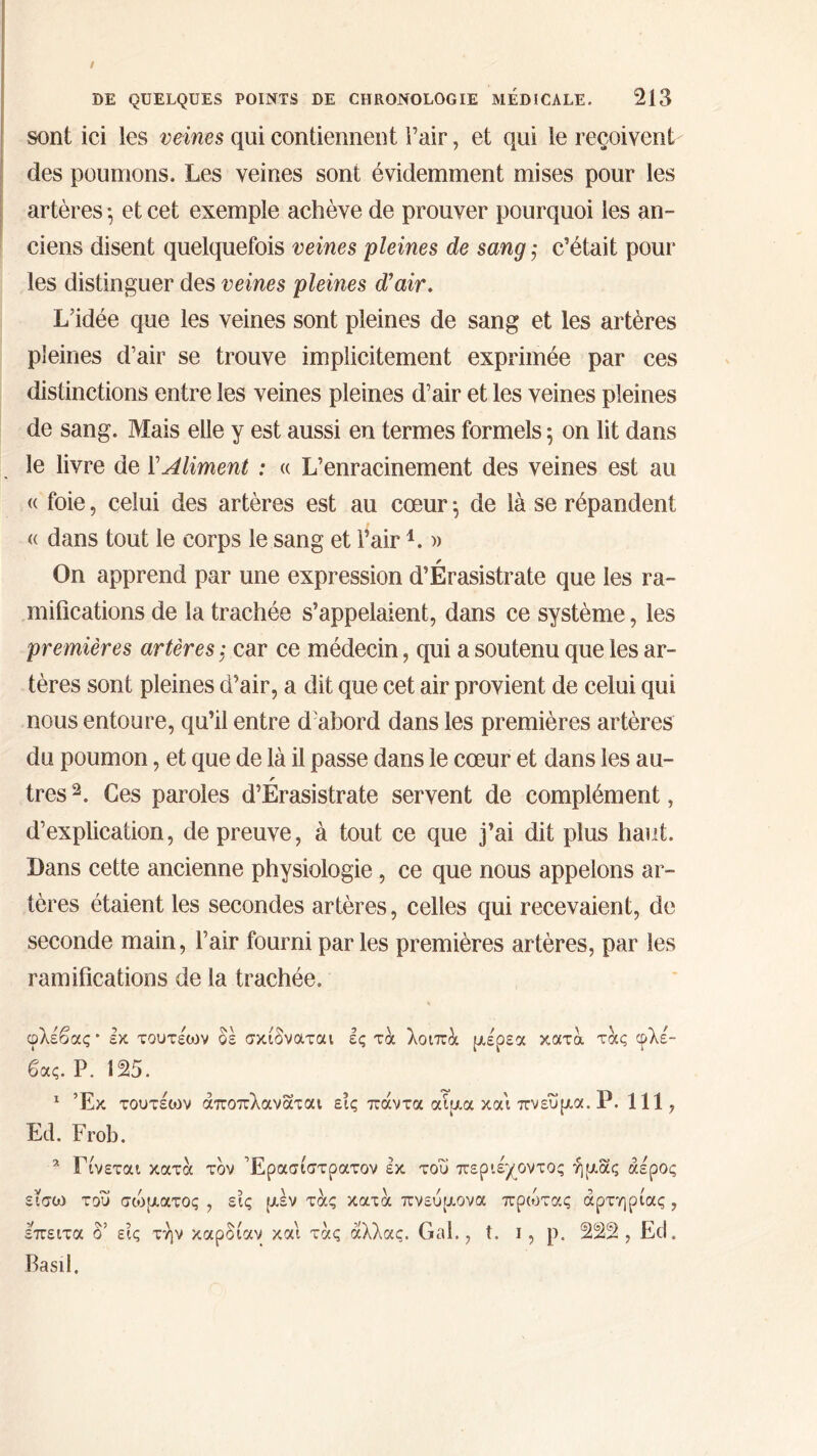 sont ici les veines qui contiennent Pair, et qui le reçoivent des poumons. Les veines sont évidemment mises pour les artères ·, et cet exemple achève de prouver pourquoi les an- ciens disent quelquefois veines pleines de sang ; c’était pour les distinguer des veines pleines d'air. L’idée que les veines sont pleines de sang et les artères pleines d’air se trouve implicitement exprimée par ces distinctions entre les veines pleines d’air et les veines pleines de sang. Mais elle y est aussi en termes formels 5 on lit dans le livre de YMiment : « L’enracinement des veines est au « foie, celui des artères est au cœur 5 de là se répandent « dans tout le corps le sang et l’airL » On apprend par une expression d’Érasistrate que les ra- mifications de la trachée s’appelaient, dans ce système, les premières artères ; car ce médecin, qui a soutenu que les ar- tères sont pleines d’air, a dit que cet air provient de celui qui nous entoure, qu’il entre d'abord dans les premières artères du poumon, et que de là il passe dans le cœur et dans les au- très2. Ces paroles d’Erasistrate servent de complément, d’explication, de preuve, à tout ce que j’ai dit plus haut. Dans cette ancienne physiologie, ce que nous appelons ar- tères étaient les secondes artères, celles qui recevaient, de seconde main, l’air fourni parles premières artères, par les ramifications de la trachée. φλέβας * έκ τουτέων δέ σκίδναται ές τά λοιπά μέρεα κατά τάς φλέ- βας. Ρ. 125. 1 Έκ τουτέιον άποπλανάται εις πάντα αίμα και πνεύμα. Ρ. 111, Ed. Frob. 2 Γίνεται κατά τον Έρασίστρατον έκ του περιέχοντος ή μας άέρος είσω του σώματος , εις μέν τας κατά πνεύμονα πρώτας αρτηρίας , έπειτα δ’ εις την καρδίαν και τας άλλας. Gai., t. ι, ρ. 222, Ed, Basil.