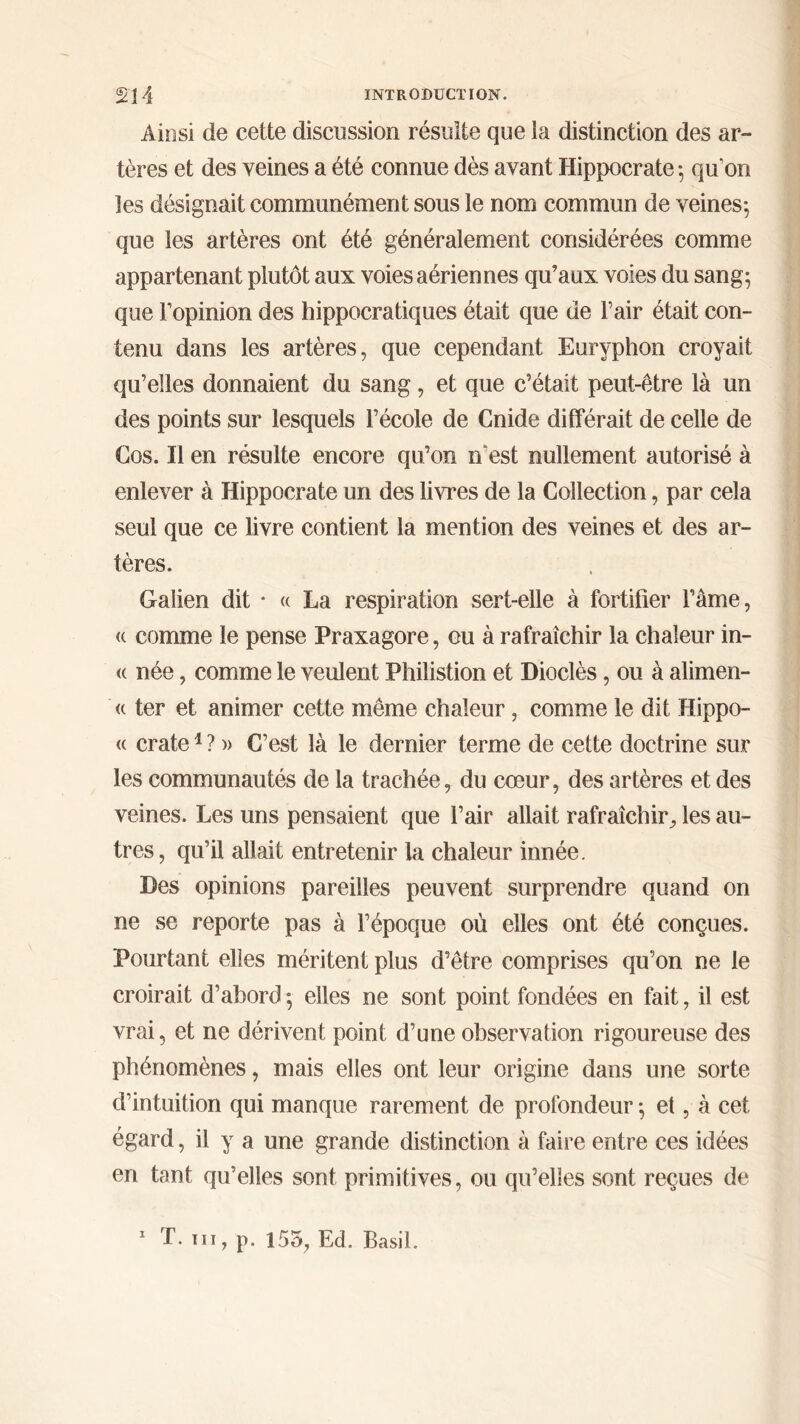 Ainsi de cette discussion résulte que la distinction des ar- tères et des veines a été connue dès avant Hippocrate ; qu’on les désignait communément sous le nom commun de veines; que les artères ont été généralement considérées comme appartenant plutôt aux voies aériennes qu’aux voies du sang; que l’opinion des hippocratiques était que de l’air était con- tenu dans les artères, que cependant Euryphon croyait qu’elles donnaient du sang, et que c’était peut-être là un des points sur lesquels l’école de Cnide différait de celle de Gos. Il en résulte encore qu’on n est nullement autorisé à enlever à Hippocrate un des livres de la Collection, par cela seul que ce livre contient la mention des veines et des ar- tères. Galien dit · « La respiration sert-elle à fortifier l’ame, « comme le pense Praxagore, ou à rafraîchir la chaleur in- <c née, comme le veulent Philistion et Dioclès, ou à alimen- <( ter et animer cette même chaleur, comme le dit Hippo- « crate1 ? » C’est là le dernier terme de cette doctrine sur les communautés de la trachée, du cœur, des artères et des veines. Les uns pensaient que l’air allait rafraîchir, les au- tres, qu’il allait entretenir la chaleur innée. Des opinions pareilles peuvent surprendre quand on ne se reporte pas à l’époque où elles ont été conçues. Pourtant elles méritent plus d’être comprises qu’on ne le croirait d’abord ; elles ne sont point fondées en fait, il est vrai, et ne dérivent point d’une observation rigoureuse des phénomènes, mais elles ont leur origine dans une sorte d’intuition qui manque rarement de profondeur ; et, à cet égard, il y a une grande distinction à faire entre ces idées en tant qu’elles sont primitives, ou qu’elles sont reçues de 1 T. ni, p. 155, Ed. Basil.