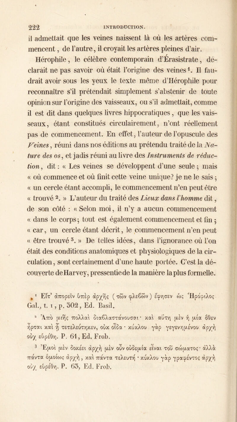 il admettait que les veines naissent là où les artères com- mencent , de l’autre, il croyait les artères pleines d’air. / Hérophile, le célèbre contemporain d’Erasistrate, dé- clarait ne pas savoir où était l’origine des veines1. Il fau- drait avoir sous les yeux le texte même d’IIérophile pour reconnaître s’il prétendait simplement s’abstenir de toute opinion sur l’origine des vaisseaux, ou s’il admettait, comme il est dit dans quelques livres hippocratiques, que les vais- seaux, étant constitués circulairement, n’ont réellement pas de commencement. En effet, l’auteur de l’opuscule des Peines, réuni dans nos éditions au prétendu traité de la Na- ture des os, et jadis réuni au livre des Instruments de réduc- tion, dit: « Les veines se développent d’une seule $ mais u où commence et où finit cette veine unique? je ne le sais ; « un cercle étant accompli, le commencement n’en peut être a trouvé 2. » L’auteur du traité des Lieux dans Γhomme dit, de son côté : « Selon moi, il n’y a aucun commencement a dans le corps 5 tout est également commencement et fin 5 « car, un cercle étant décrit, le commencement n’en peut (( être trouvé 3. » De telles idées, dans l’ignorance où l’on était des conditions anatomiques et physiologiques de la cir- culation , sont certainement d’une haute portée. C’est la dé- couverte de Harvey, pressentie de la manière la plus formelle. ¥ 1 Είτ’ άπορεΐν υπέρ αρχής (των φλεβών) εφησεν ώς Ήρόφιλος Gai., t. ι, ρ. 502, Ed. Basil. a Άπο ριιης πολλαι διαβλαστάνουσαι * και αυτή ριέν ή ριία δΟεν ήρται και ή τετελεύτηκεν, ούκ οίδα · κύκλου γαρ γεγενημένου άρ/ή ούχ εύρέόη. Ρ. 61, Ed. Frob. ουχ εύρέόη. Ρ. 65, Ed. Frob.
