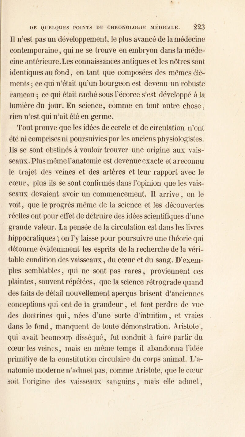 Il n’est pas un développement, le plus avancé de la médecine contemporaine, qui ne se trouve en embryon dans la méde- cine antérieure.Les connaissances antiques et les nôtres sont identiques au fond, en tant que composées des mêmes élé- ments ; ce qui n’était qu’un bourgeon est devenu un robuste rameau 5 ce qui était caché sous l’écorce s’est développé à la lumière du jour. En science, comme en tout autre chose, rien n’est qui 11’ait été en germe. Tout prouve que les idées de cercle et de circulation n’ont été ni comprises ni poursuivies par les anciens physiologistes. Ils se sont obstinés à vouloir trouver une origine aux vais- seaux. Plus même l’anatomie est devenue exacte et a reconnu le trajet des veines et des artères et leur rapport avec le cœur, plus ils se sont confirmés dans l’opinion que les vais- seaux devaient avoir un commencement. Il arrive, on le voit, que le progrès même de la science et les découvertes réelles ont pour effet de détruire des idées scientifiques d’une grande valeur. La pensée de la circulation est dans les livres hippocratiques · on l’y laisse pour poursuivre une théorie qui détourne évidemment les esprits de la recherche de la véri- table condition des vaisseaux, du cœur et du sang. D’exem- ples semblables, qui ne sont pas rares, proviennent ces plaintes, souvent répétées, que la science rétrograde quand des faits de détail nouvellement aperçus brisent d’anciennes conceptions qui ont de la grandeur , et font perdre de vue des doctrines qui, nées d’une sorte d’intuition, et vraies dans le fond, manquent de toute démonstration. Aristote, qui avait beaucoup disséqué, fut conduit à faire partir du cœur les veines, mais en même temps il abandonna l’idée primitive de la constitution circulaire du corps animal. L’a- natomie moderne n’admet pas, comme Aristote, que le cœur soit l’origine des vaisseaux sanguins, mais elle admet,