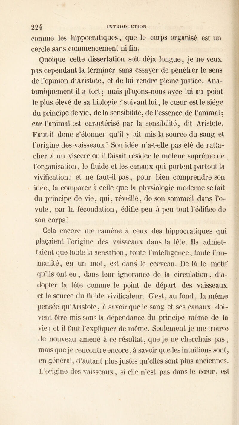 comme les hippocratiques, que le corps organisé est un cercle sans commencement ni fin. Quoique cette dissertation soit déjà longue, je neveux pas cependant la terminer sans essayer de pénétrer le sens de l’opinion d’Aristote, et de lui rendre pleine justice. Ana- tomiquement il a tort ·, mais plaçons-nous avec lui au point le plus élevé de sa biologie : suivant lui, le cœur est le siège du principe de vie, de la sensibilité, de l’essence de l’animal ·, car l’animal est caractérisé par la sensibilité, dit Aristote. Faut-il donc s’étonner qu’il y ait mis la source du sang et l’origine des vaisseaux? Son idée n’a-t-elle pas été de ratta- cher à un viscère où il faisait résider le moteur suprême de l’organisation, le fluide et les canaux qui portent partout la vivification? et ne faut-il pas, pour bien comprendre son idée, la comparer à celle que la physiologie moderne se fait du principe de vie, qui, réveillé, de son sommeil dans l’o- vule , par la fécondation, édifie peu à peu tout l’édifice de son corps? Cela encore me ramène à ceux des hippocratiques qui plaçaient l’origine des vaisseaux dans la tête. Ils admet- taient que toute la sensation, toute l’intelligence, toute l’hu- manité, en un mot, est dans le cerveau. De là le motif qu’ils ont eu, dans leur ignorance de la circulation , d’a- dopter la tête comme le point de départ des vaisseaux et la source du fluide vivificateur. C’est, au fond, la même pensée qu’Aristote, à savoir que le sang et ses canaux doi- vent être mis sous la dépendance du principe même de la vie; et il faut l’expliquer de même. Seulement je me trouve de nouveau amené à ce résultat, que je ne cherchais pas, mais que je rencontre encore, à savoir que les intuitions sont, en général, d’autant plus justes qu’elles sont plus anciennes. L’origine des vaisseaux, si elle n’est pas dans le cœur, est