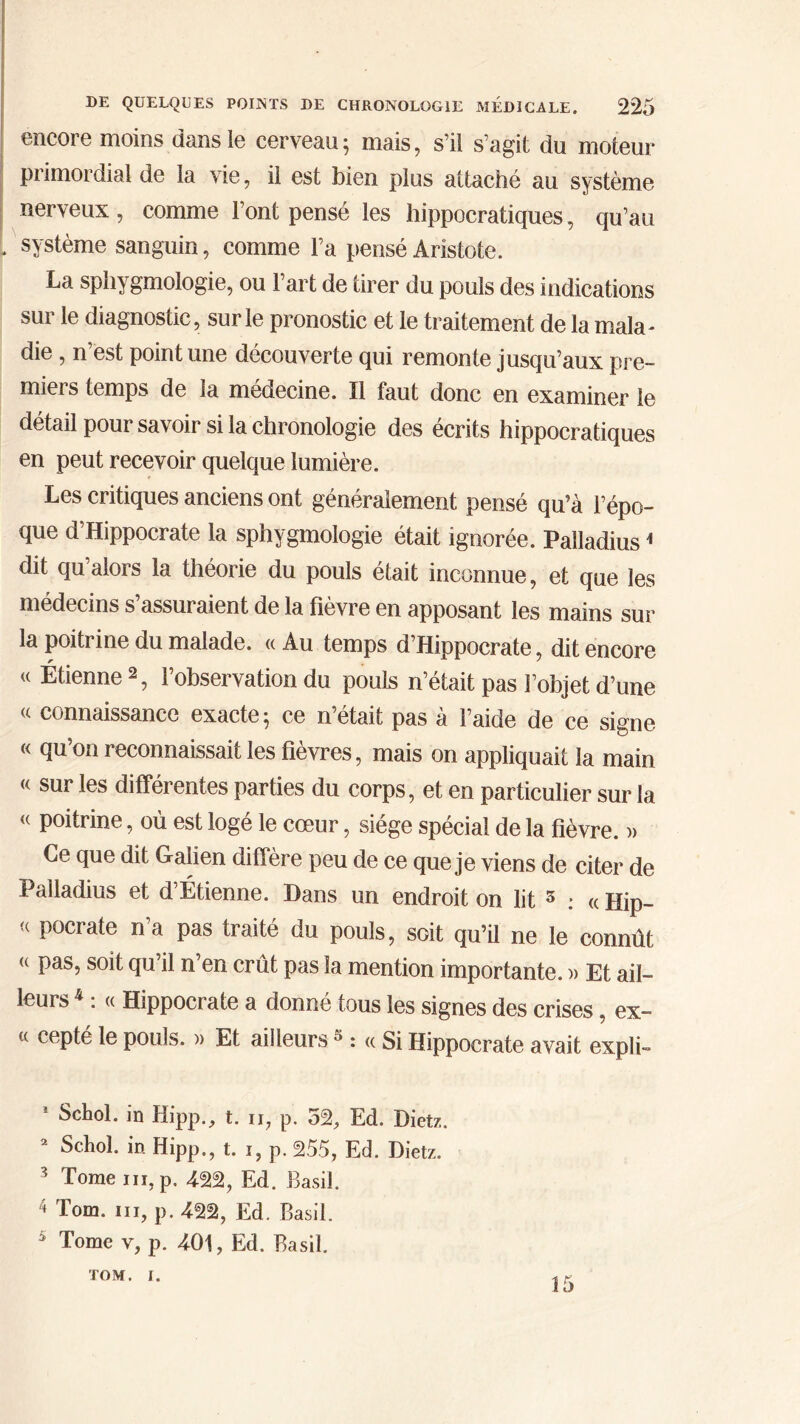 encore moins dans le cerveau; mais, s’il s’agit du moteur primordial de la vie, il est bien plus attaché au système nerveux , comme l’ont pensé les hippocratiques, qu’au système sanguin, comme l’a pensé Aristote. La sphygmologie, ou l’art de tirer du pouls des indications sur le diagnostic, sur le pronostic et le traitement de la mala- die, n’est point une découverte qui remonte jusqu’aux pre- miers temps de la médecine. Il faut donc en examiner le détail pour savoir si la chronologie des écrits hippocratiques en peut recevoir quelque lumière. Les critiques anciens ont généralement pensé qu’à l’épo- que d’Hippocrate la sphygmologie était ignorée. Palladius1 dit qu aloi s la théoi ie du pouls était inconnue, et que les médecins s’assuraient de la fièvre en apposant les mains sur la poitrine du malade. « Au temps d’Hippocrate, dit encore u Étienne 2, l’observation du pouls n’était pas l’objet d’une « connaissance exacte; ce n’était pas à l’aide de ce signe « qu’on reconnaissait les fièvres, mais on appliquait la main « sur les différentes parties du corps, et en particulier sur la « poitrine, où est logé le cœur, siège spécial de la fièvre. )> Ce que dit Galien diffère peu de ce que je viens de citer de Palladius et d’Étienne. Dans un endroit on lit 5 : « Hip- <( P°crate n a Pas traité du pouls, soit qu’il ne le connût (( Pasî s°d qu’il n’en crût pas la mention importante. » Et ail- leurs 4 : (( Hippocrate a donné tous les signes des crises, ex- « cepté le pouls. » Et ailleurs s : « Si Hippocrate avait expli- Schol. in Hipp., t. ii, p. 52, Ed. Dietz. 2 Schol. in Hipp., t. i, p. 255, Ed. Dietz. ?> Tome ni, p. 4-22, Ed. Basil. 4 Tom. ni, p. 422, Ed. Basil. 5 Tome v, p. 401, Ed. Basil. TOM. i. 15