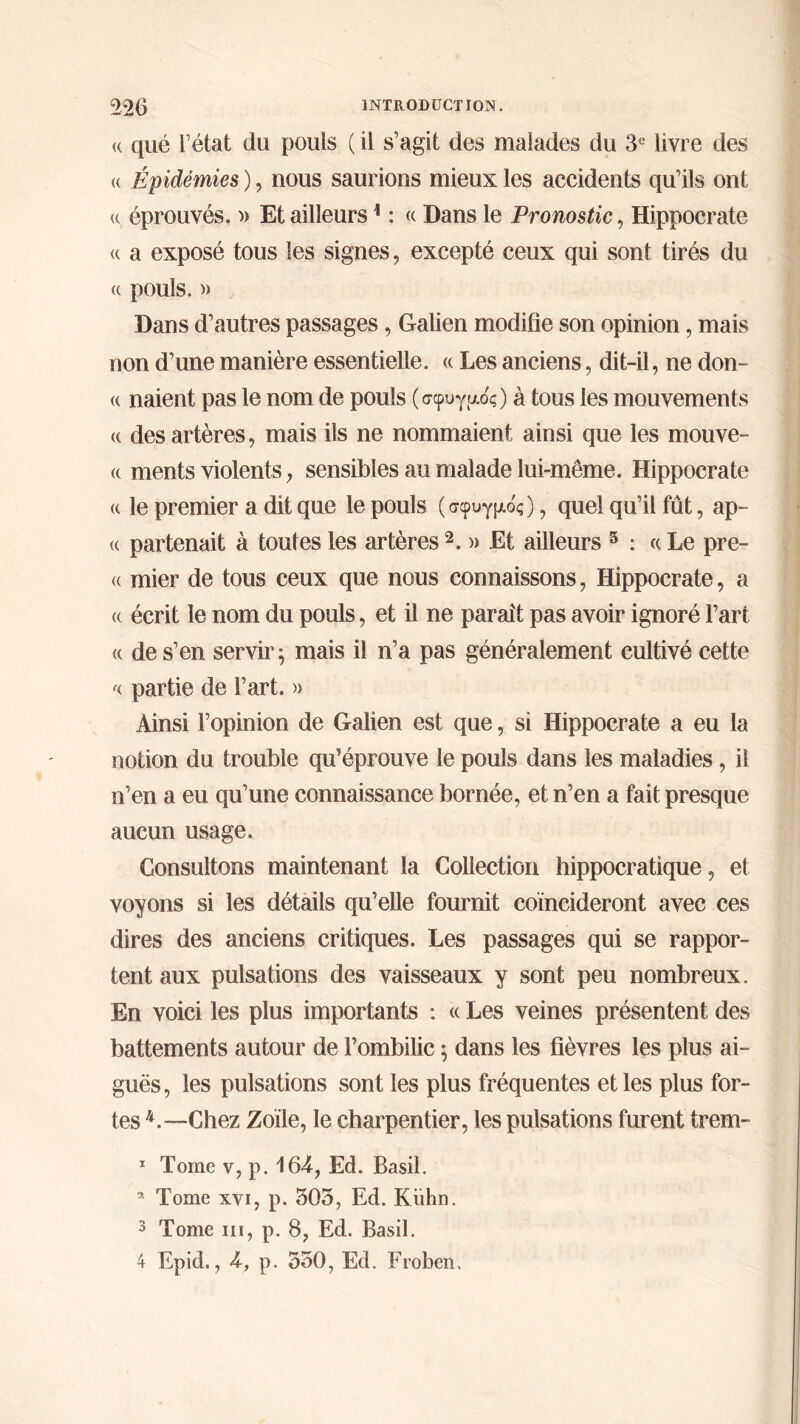 <( que l’état du pouls ( il s’agit des malades du 3e livre des « Épidémies ), nous saurions mieux les accidents qu’ils ont <( éprouvés. » Et ailleurs1 : « Dans le Pronostic, Hippocrate <( a exposé tous les signes, excepté ceux qui sont tirés du « pouls. » Dans d’autres passages, Galien modifie son opinion, mais non d’une manière essentielle. « Les anciens, dit-il, ne don- « naient pas le nom de pouls (σφυγμός) à tous les mouvements <( des artères, mais ils ne nommaient ainsi que les mouve- (c ments violents, sensibles au malade lui-même. Hippocrate « le premier a dit que le pouls (σφυγμός), quel qu’il fût, ap- te partenait à toutes les artères 2. » Et ailleurs 5 : « Le prê- te mier de tous ceux que nous connaissons, Hippocrate, a « écrit le nom du pouls, et il ne paraît pas avoir ignoré l’art « de s’en servir; mais il n’a pas généralement cultivé cette '< partie de l’art. » Ainsi l’opinion de Galien est que, si Hippocrate a eu la notion du trouble qu’éprouve le pouls dans les maladies, il n’en a eu qu’une connaissance bornée, et n’en a fait presque aucun usage. Consultons maintenant la Collection hippocratique, et voyons si les détails qu’elle fournit coïncideront avec ces dires des anciens critiques. Les passages qui se rappor- tent aux pulsations des vaisseaux y sont peu nombreux. En voici les plus importants : « Les veines présentent des battements autour de l’ombilic ; dans les fièvres les plus ai- guës, les pulsations sont les plus fréquentes et les plus for- tes L—Chez Zoïle, le charpentier, les pulsations furent trem- 1 Tome v, p. 164, Ed, Basil. * Tome xvi, p. 305, Ed. Kuhn. 3 Tome ni, p. 8, Ed. Basil. 4 Epid., 4, p. 550, Ed. Froben,