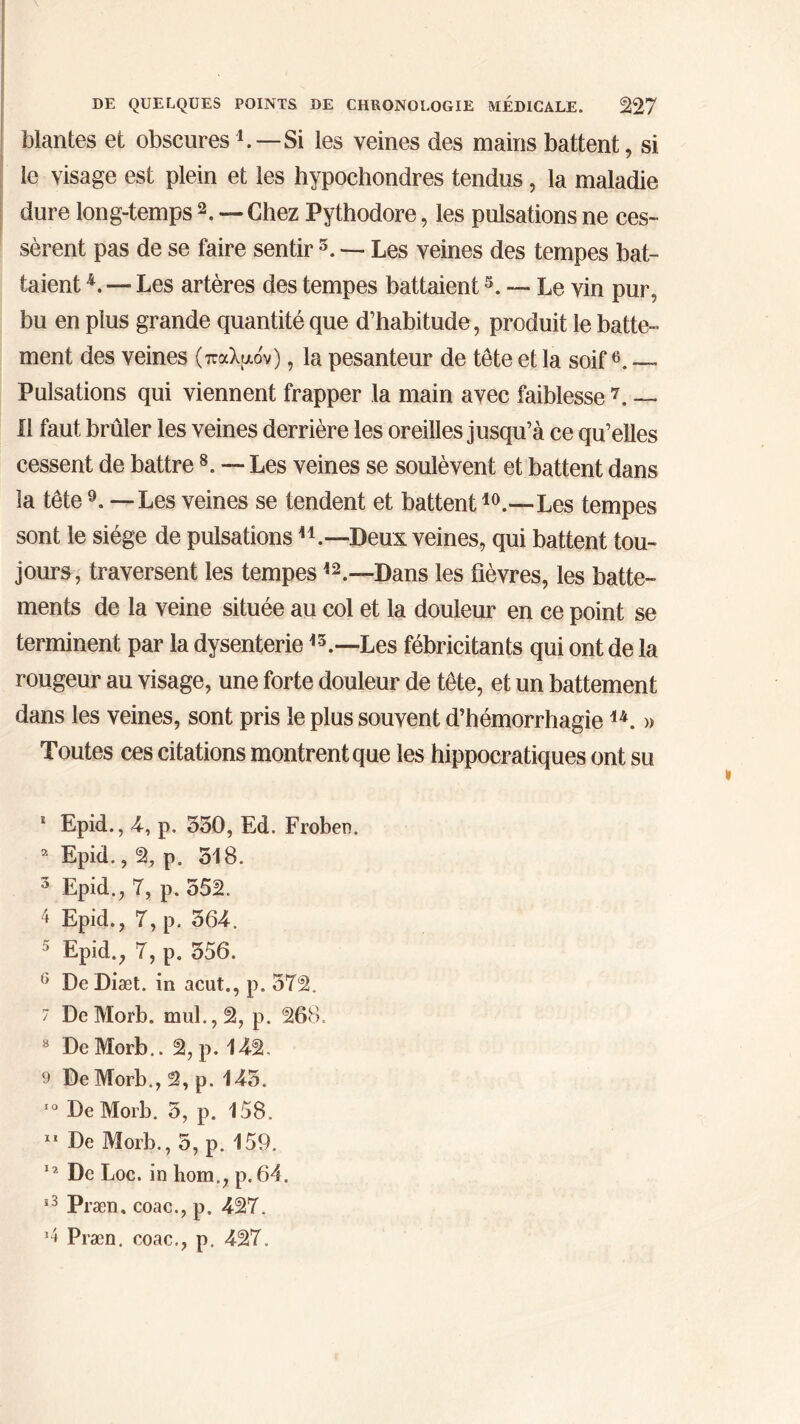 Mantes et obscures b—Si les veines des mains battent, si le visage est plein et les hypochondres tendus, la maladie dure long-temps 1 2. — Chez Pythodore, les pulsations ne ces- sèrent pas de se faire sentir 3. — Les veines des tempes bat- taient 4. — Les artères des tempes battaient5. — Le vin pur, bu en plus grande quantité que d’habitude, produit le batte- ment des veines (παλμόν), la pesanteur de tête et la soif6. — Pulsations qui viennent frapper la main avec faiblesse 7. — Il faut brûler les veines derrière les oreilles jusqu’à ce qu’elles cessent de battre8. — Les veines se soulèvent et battent dans la tête9. — Les veines se tendent et battent10 11.—Les tempes sont le siège de pulsations H.—Deux veines, qui battent tou- jours, traversent les tempesi2.—Dans les fièvres, les batte- ments de la veine située au col et la douleur en ce point se terminent par la dysenterie *5.—Les fébricitants qui ont de la rougeur au visage, une forte douleur de tête, et un battement dans les veines, sont pris le plus souvent d’hémorrhagie u. » Toutes ces citations montrent que les hippocratiques ont su 1 Epid., 4, p. 330, Ed. Froben. 2 Epid., 2, p. 518. 3 Epid., 7, p. 552. 4 Epid., 7, p. 364. 5 Epid., 7, p. 356. 6 De Diæt. in acut., p. 572. 7 DeMorb. mul.,2, p. 268. 8 De Morb.. 2, p. 142. 9 De Morb., 2, p. 145. 50 DeMorb. 3, p. 158. 11 De Morb., 5, p. 159. 12 De Loc. in hom„, p. 64. 53 Præn, coac., p. 427. 9 Præn. coac., p. 427,