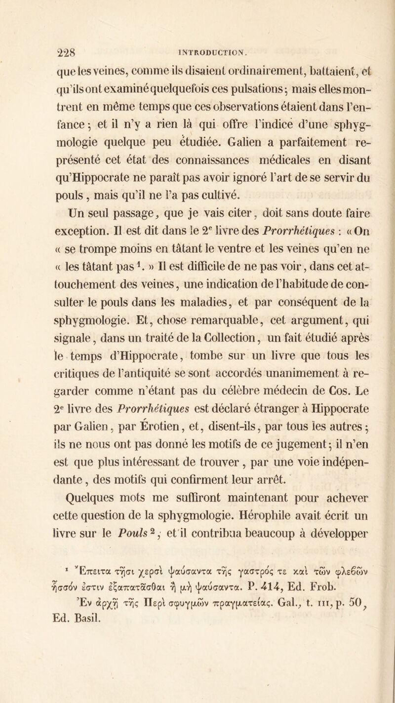 que les veines, comme ils disaient ordinairement, battaient, et qu’ils ont examiné quelquefois ces pulsations; mais elles mon- trent en même temps que ces observations étaient dans l’en- fance ; et il n’y a rien là qui offre Findice d’une sphyg- mologie quelque peu étudiée. Galien a parfaitement re- présenté cet état des connaissances médicales en disant qu’Hippocrate ne paraît pas avoir ignoré l’art de se servir du pouls , mais qu’il ne l’a pas cultivé. Un seul passage, que je vais citer, doit sans doute faire exception. Il est dit dans îe 2e livre des Prorrhétiques : «On (( se trompe moins en tâtant le ventre et les veines qu’en ne (c les tâtant pas1. » Il est difficile de ne pas voir, dans cet at- touchement des veines, une indication de l’habitude de con- sulter le pouls dans les maladies, et par conséquent de la sphygmologie. Et, chose remarquable, cet argument, qui signale, dans un traité de la Collection, un fait étudié après le temps d’Hippocrate, tombe sur un livre que tous les critiques de l’antiquité se sont accordés unanimement à re- garder comme n’étant pas du célèbre médecin de Cos. Le 2e livre des Prorrhétiques est déclaré étranger à Hippocrate r par Galien, par Erotien, et, disent-ils, par tous les autres ; ils ne nous ont pas donné les motifs de ce jugement; il n’en est que plus intéressant de trouver , par une voie indépen- dante , des motifs qui confirment leur arrêt. Quelques mots me suffiront maintenant pour achever cette question de la sphygmologie. Hérophile avait écrit un livre sur le Pouls2, et il contribua beaucoup à développer 1 Έπειτα τησι χερσι ψαύσαντα της γαστρος τε και των φλεβών ήσσον εστιν εξαπατασΟαι ή μή ψαύσαντα. Ρ. 414, Ed. FroL). Έν αρχή της Περί σφυγμών πραγματείας. Gai., t. ιιι,ρ. 50, Ed. Basil.