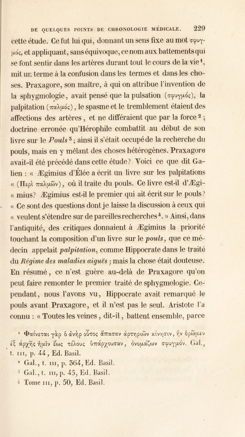cette étude. Ce fut lui qui, donnant un sens fixe au mot σφυγ- μός, et appliquant, sans équivoque, ce nom aux battements qui se font sentir dans les artères durant tout le cours de la vie1 2 3 4, mit un terme à la confusion dans les termes et dans les cho- ses. Praxagore, son maître, à qui on attribue l’invention de la sphygmologie, avait pensé que la pulsation (σφυγμός), la palpitation (παλμός), le spasme et le tremblement étaient des affections des artères, et ne différaient que par la force 2 5 doctrine erronée qu’Hérophile combattit au début de son livre sur le Pouls 5 ; ainsi il s’était occupé de la recherche du pouls, mais en y mêlant des choses hétérogènes. Praxagore avait-il été précédé dans cette étude? Voici ce que dit Ga- lien : « Ægimius d’Élée a écrit un livre sur les palpitations « (Περί παλμών), où il traite du pouls. Ce livre est-il d’Ægi- « mius? Ægimius est-il le premier qui ait écrit sur le pouls? <( Ce sont des questions dont je laisse la discussion à ceux qui <( veulent s’étendre sur de pareilles recherches4. » Ainsi, dans l’antiquité, des critiques donnaient à Ægimius la priorité touchant la composition d’un livre sur le pouls, que ce mé- decin appelait palpitation, comme Hippocrate dans le traité du Régime des maladies aiguës ; mais la chose était douteuse. En résumé, ce n’est guère au-delà de Praxagore qu’on peut faire remonter le premier traité de sphygmologie. Ce- pendant, nous l’avons vu, Hippocrate avait remarqué le pouls avant Praxagore, et il n’est pas le seul. Aristote l’a connu : « Toutes les veines, dit-il, battent ensemble, parce 1 Φαίνεται γαρ ό άνήρ ουτος απασαν αρτηριών κίνησιν, ην δρώμεν εξ αρχής ή μι ν εως τέλους υπάρχουσαν, όνομάζων σφυγμόν. Gai., t. in, ρ. 44, Ed. Basil. 2 Gai., t. in, p. 564,Ed. Basil. 3 Gai., t. ni, p. 45, Ed. Basil. 4 Tome 111, p. 50, Ed. Basil.
