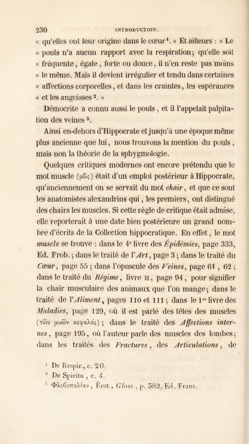 « qu’elles ont leur origine dans le cœur1. » Et ailleurs : « Le « pouls n’a aucun rapport avec la respiration ; qu’elle soit « fréquente, égale, forte ou douce, il n‘en reste pas moins « le même. Mais il devient irrégulier et tendu dans certaines « affections corporelles, et dans les craintes, les espérances « et les angoisses 2 3. » Démocrite a connu aussi le pouls, et il l’appelait palpita- tion des veines 5. Ainsi en-dehors d’Hippocrate et jusqu’à une époque même plus ancienne que lui, nous trouvons la mention du pouls , mais non la théorie de la sphygmologie. Quelques critiques modernes ont encore prétendu que le mot muscle (μυς) était d’un emploi postérieur à Hippocrate, qu’anciennement on se servait du mot chair, et que ce sont les anatomistes alexandrins qui, les premiers, ont distingué des chairs les muscles. Si cette règle de critique était admise, elle reporterait à une date bien postérieure un grand nom- bre d’écrits de la Collection hippocratique. En effet, le mot muscle se trouve : dans le 4e livre des Épidémies, page 333, Ed. Frob. ·, dans le traité de XArt, page 3 ; dans le traité du Cœur, page 55 ; dans l’opuscule des Veines, page 61 , 62 ; dans le traité du Régime, livre 11, page 94, pour signifier la chair musculaire des animaux que l’on mange ·, dans le traité de Y Aliment, pages 110 et 111; dans le 1er livre des Maladies, page 129, où il est parlé des têtes des muscles ( των μυων κεφαλάς) ; dans le traité des Affections inter- nes , page 195, où Fauteur parle des muscles des lombes; dans les traités des Fractures, des Articulations, de 1 De Itcspir., c. 2 0. a De Spiritu , c. 4. 3 Φλεβοπαλίαν , Érot., Gloss., p, 582, loi. Franz.