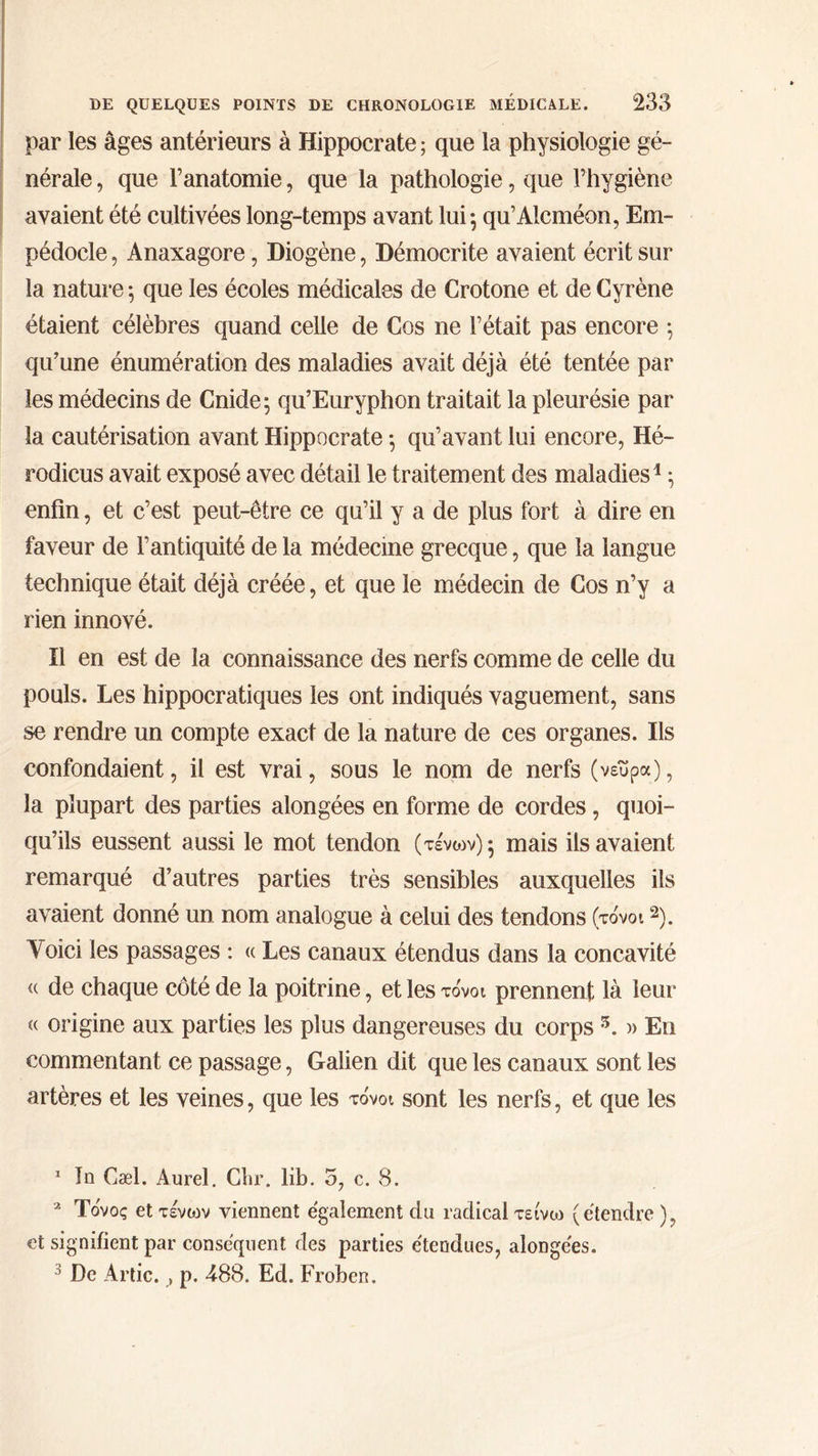 par les âges antérieurs à Hippocrate; que la physiologie gé- nérale, que l’anatomie, que la pathologie , que l'hygiène avaient été cultivées long-temps avant lui; qu’Aleméon, Em- pédocle, Anaxagore, Diogène, Démocrite avaient écrit sur la nature; que les écoles médicales de Crotone et de Cyrène étaient célèbres quand celle de Cos ne l'était pas encore : qu’une énumération des maladies avait déjà été tentée par les médecins de Cnide; qu’Euryphon traitait la pleurésie par la cautérisation avant Hippocrate ; qu'avant lui encore, Hé- rodicus avait exposé avec détail 16 traitement des maladies ; enfin, et c’est peut-être ce qu’il y ἃ de plus fort à dire en faveur de l’antiquité de la médecme grecque , que la langue technique était déjà créée, et que le médecin de Cos n’y a rien innové. Il en est de la connaissance des nerfs comme de celle du pouls. Les hippocratiques les ont indiqués vaguement, sans se rendre un compte exact de la nature de ces organes. Ils confondaient , il est vrai, sous le nom de nerfs (νεῦρα), la plupart des parties alongées en forme de cordes, quoi- qu’ils eussent aussi le mot tendon (τένων) : mais ils avaient remarqué d’autres parties très sensibles auxquelles ils avaient donné un nom analogue à celui des tendons (τόνοι 3). Voici les passages : « Les canaux étendus dans la concavité « de chaque côté de la poitrine, et les τόνοι prennent là leur « origine aux parties les plus dangereuses du corps 5. » En commentant ce passage, Galien dit que les canaux sont les artères et les veines, que les τόνοι sont les nerfs, et que les 1 Jn Cæl. Aurel, Chr, lib. 5, c. 8. > Τόνος et τένων viennent également du radical τείνω {étendre }, et signifient par conséquent des parties étendues, alongées. $ De Artic. , p. 488. Ed. Froben.