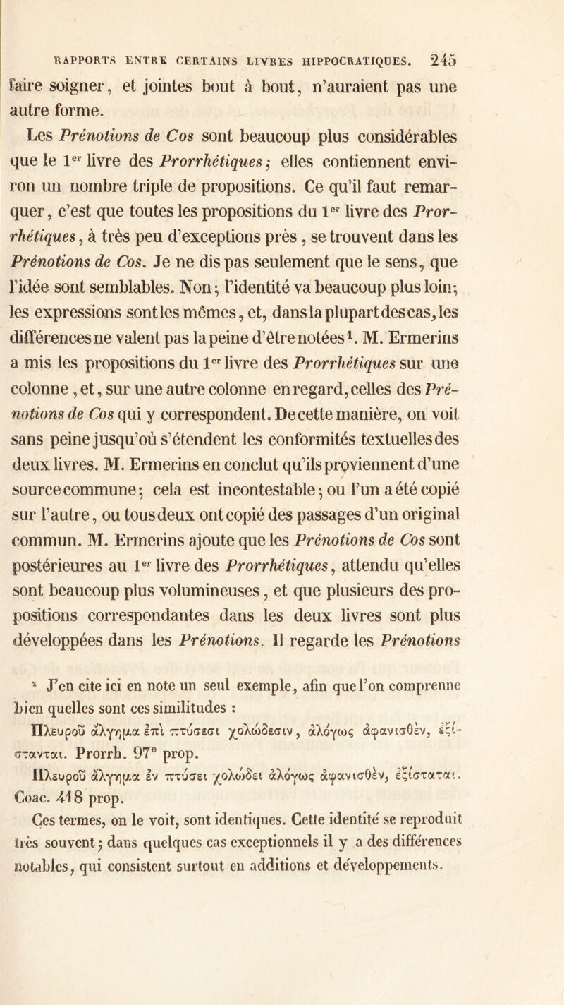 faire soigner, et jointes bout à bout, n’auraient pas une autre forme. Les Prénotions de Cos sont beaucoup plus considérables que le 1er livre des Prorrhétiques ; elles contiennent envi- ron un nombre triple de propositions. Ce qu’il faut remar- quer, c’est que toutes les propositions du 1er livre des Pror- rhétiques , à très peu d’exceptions près, se trouvent dans les Prénotions de Cos. Je ne dis pas seulement que le sens, que l’idée sont semblables. Non ; l’identité va beaucoup plus loin; les expressions sontles mêmes, et, dans la plupart des cas, les différences ne valent pas la peine d’être notées1. M. Ermerins a mis les propositions du 1er livre des Prorrhétiques sur une colonne, et, sur une autre colonne en regard, celles des Pré- notions de Cos qui y correspondent. De cette manière, on voit sans peine jusqu’où s’étendent les conformités textuelles des deux livres. M. Ermerins en conclut qu’ils proviennent d’une source commune; cela est incontestable; ou l’un a été copié sur l’autre, ou tous deux ont copié des passages d’un original commun. M. Ermerins ajoute que les Prénotions de Cos sont postérieures au 1er livre des Prorrhétiques, attendu qu’elles sont beaucoup plus volumineuses, et que plusieurs des pro- positions correspondantes dans les deux livres sont plus développées dans les Prénotions. Il regarde les Prénotions 11 J’en cite ici en note un seul exemple, afin que l’on comprenne bien quelles sont ces similitudes : Πλευροΰ άλγημα επι πτύσεσι χολώδεσιν, άλόγως άφανισόέν, έξι- στανται. Prorrb. 97e prop. Πλευροΰ άλγημα εν πτύσει χολυιδει άλόγως άφανισθέν, εξισταται. Coac. 4-18 prop. Ces termes, on le voit, sont identiques. Cette identité se reproduit très souvent ; dans quelques cas exceptionnels il y a des différences notables, qui consistent surtout en additions et développements.