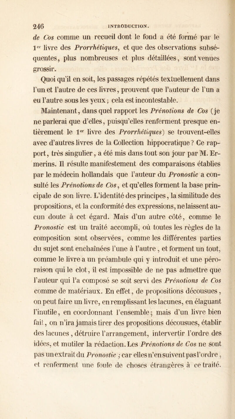 4 de Cos comme un recueil dont le fond a été formé par le 1er livre des Prorrhétiques, et que des observations subsé- quentes, plus nombreuses et plus détaillées, sont venues grossir. Quoi qu’il en soit, les passages répétés textuellement dans l’un et l’autre de ces livres, prouvent que l’auteur de l’un a eu l’autre sous les yeux ; cela est incontestable. Maintenant, dans quel rapport les Prénoiions de Cos (je ne parlerai que d’elles, puisqu’elles renferment presque en- tièrement le 1er livre des Prorrhétiques) se trouvent-elles avec d’autres livres de la Collection hippocratique? Ce rap- port, très singulier, a été mis dans tout son jour par M. Er- merins. Il résulte manifestement des comparaisons établies par le médecin hollandais que l’auteur du Pronostic a con- sulté les Prénotions de Cos, et qu’elles forment la base prin- cipale de son livre. L’identité des principes, la similitude des propositions, et la conformité des expressions, ne laissent au- cun doute à cet égard. Mais d’un autre côté, comme le Pronostic est un traité accompli, où toutes les règles de la composition sont observées, comme les différentes parties du sujet sont enchaînées l’une à l’autre, et forment un tout, comme le livre a un préambule qui y introduit et une péro- raison qui le clôt, il est impossible de ne pas admettre que l’auteur qui l’a composé se soit servi des Prénotions de Cos comme de matériaux. En effet, de propositions décousues, on peut faire un livre, en remplissant les lacunes, en élaguant l’inutile, en coordonnant l’ensemble ; mais d’un livre bien fait, on n’ira jamais tirer des propositions décousues, établir des lacunes , détruire l’arrangement, intervertir l’ordre des idées, et mutiler la rédaction. Les Prénotions de Cos ne sont pas un extrait du Pronostic ,· car elles n’en suivent pas l’ordre, et, renferment une fouie de choses étrangères à ce traité.