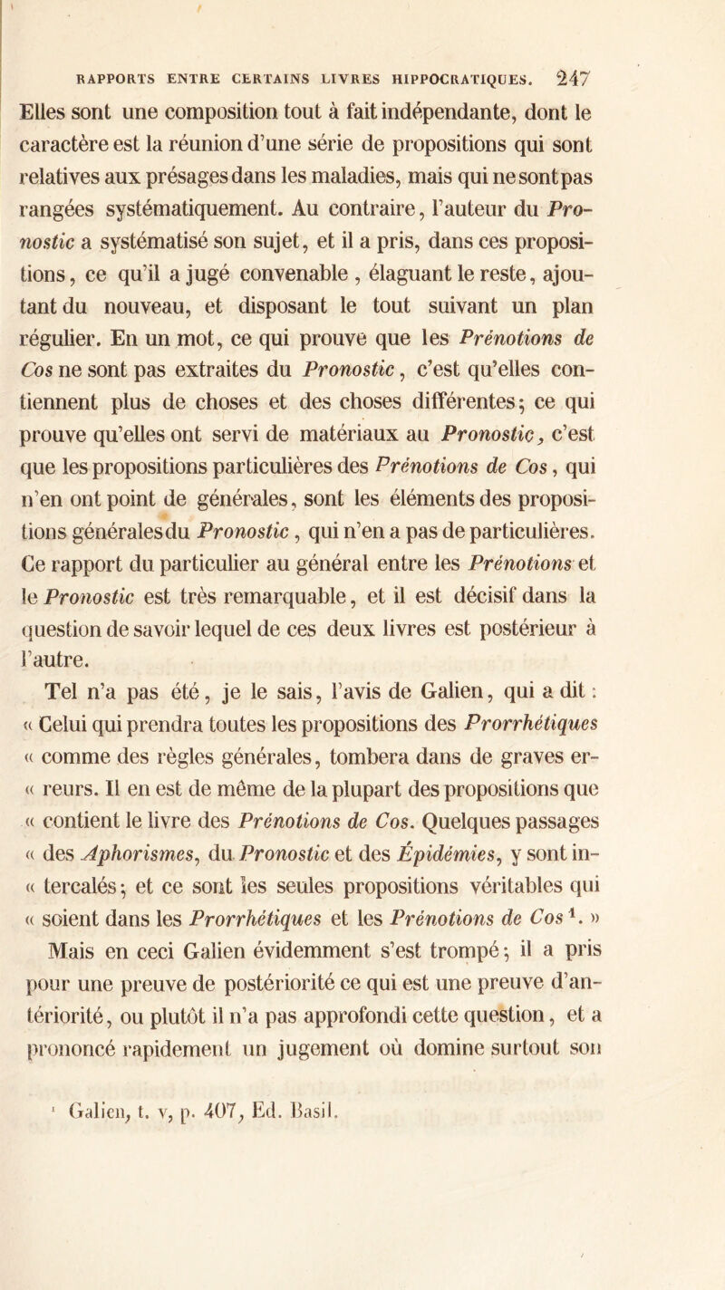 Elles sont une composition tout à fait indépendante, dont le caractère est la réunion d’une série de propositions qui sont relatives aux présages dans les maladies, mais qui ne sont pas rangées systématiquement. Au contraire, l’auteur du Pro- nostic a systématisé son sujet, et il a pris, dans ces proposi- tions, ce qu’il a jugé convenable , élaguant le reste, ajou- tant du nouveau, et disposant le tout suivant un plan régulier. En un mot, ce qui prouve que les Prénotions de Cos ne sont pas extraites du Pronostic, c’est qu’elles con- tiennent plus de choses et des choses différentes; ce qui prouve qu’elles ont servi de matériaux au Pronostic, c’est que les propositions particulières des Prénotions de Cos, qui n’en ont point de générales, sont les éléments des proposi- tions générales du Pronostic, qui n’en a pas de particulières. Ce rapport du particulier au général entre les Prénotions et le Pronostic est très remarquable, et il est décisif dans la question de savoir lequel de ces deux livres est postérieur à l’autre. Tel n’a pas été, je le sais, l’avis de Galien, qui a dit : <( Celui qui prendra toutes les propositions des Prorrhétiques (( comme des règles générales, tombera dans de graves er- (( reurs. Il en est de meme de la plupart des propositions que « contient le livre des Prénotions de Cos. Quelques passages <( des Aphorismes, du Pronostic et des Épidémies, y sont in- <( tercalés ; et ce sont les seules propositions véritables qui « soient dans les Prorrhétiques et les Prénotions de Cos1. » Mais en ceci Galien évidemment s’est trompé ; il a pris pour une preuve de postériorité ce qui est une preuve d’an- tériorité, ou plutôt il n’a pas approfondi cette question, et a prononcé rapidement un jugement où domine surtout son 1 Galien, t. v, p. 407, Ed. Basil.
