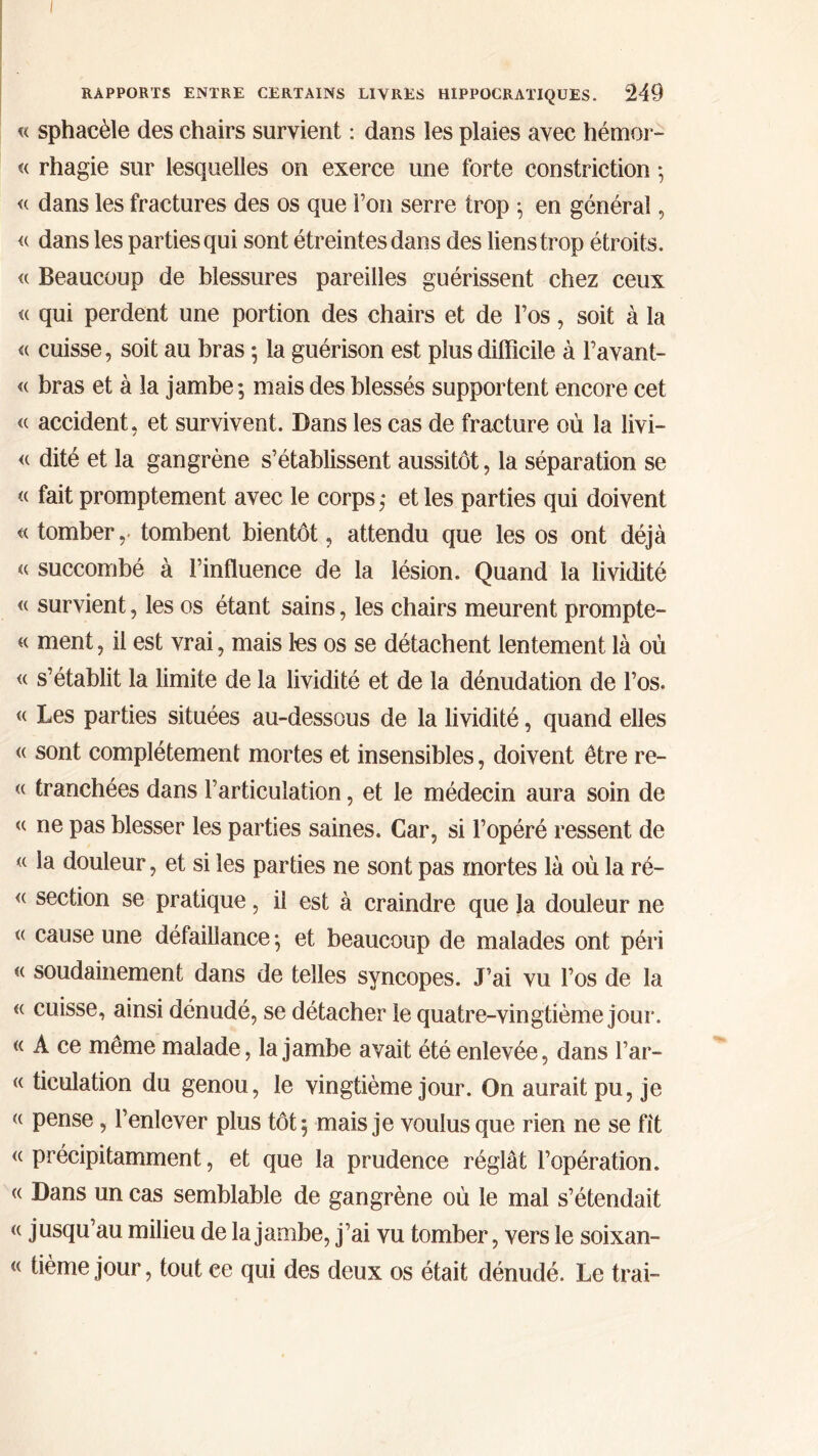 « sphacèle des chairs survient : dans les plaies avec hémor- « rhagie sur lesquelles on exerce une forte constriction ·, « dans les fractures des os que Fou serre trop ; en général, « dans les parties qui sont étreintes dans des liens trop étroits. « Beaucoup de blessures pareilles guérissent chez ceux <( qui perdent une portion des chairs et de l’os, soit à la « cuisse, soit au bras ; la guérison est plus difficile à Favant- « bras et à la jambe; mais des blessés supportent encore cet <( accident, et survivent. Dans les cas de fracture où la livi- <( dité et la gangrène s’établissent aussitôt, la séparation se « fait promptement avec le corps; et les parties qui doivent « tomber,. tombent bientôt, attendu que les os ont déjà u succombé à l’influence de la lésion. Quand la lividité « survient, les os étant sains, les chairs meurent prompte- « ment, il est vrai, mais les os se détachent lentement là où « s’établit la limite de la lividité et de la dénudation de l’os. « Les parties situées au-dessous de la lividité, quand elles <( sont complètement mortes et insensibles, doivent être re- « tranchées dans l’articulation, et le médecin aura soin de « ne pas blesser les parties saines. Car, si l’opéré ressent de « la douleur, et si les parties ne sont pas mortes là où la ré- <( section se pratique, il est à craindre que la douleur ne « cause une défaillance ; et beaucoup de malades ont péri « soudainement dans de telles syncopes. J’ai vu l’os de la « cuisse, ainsi dénudé, se détacher le quatre-vingtième jour. « A ce même malade, la jambe avait été enlevée, dans l’ar- « ticulation du genou, le vingtième jour. On aurait pu, je <( pense, l’enlever plus tôt; mais je voulus que rien ne se fit « précipitamment, et que la prudence réglât l’opération. « Dans un cas semblable de gangrène où le mal s’étendait « jusqu’au milieu de la jambe, j’ai vu tomber, vers le soixan- « tième jour, tout ce qui des deux os était dénudé. Le trai-