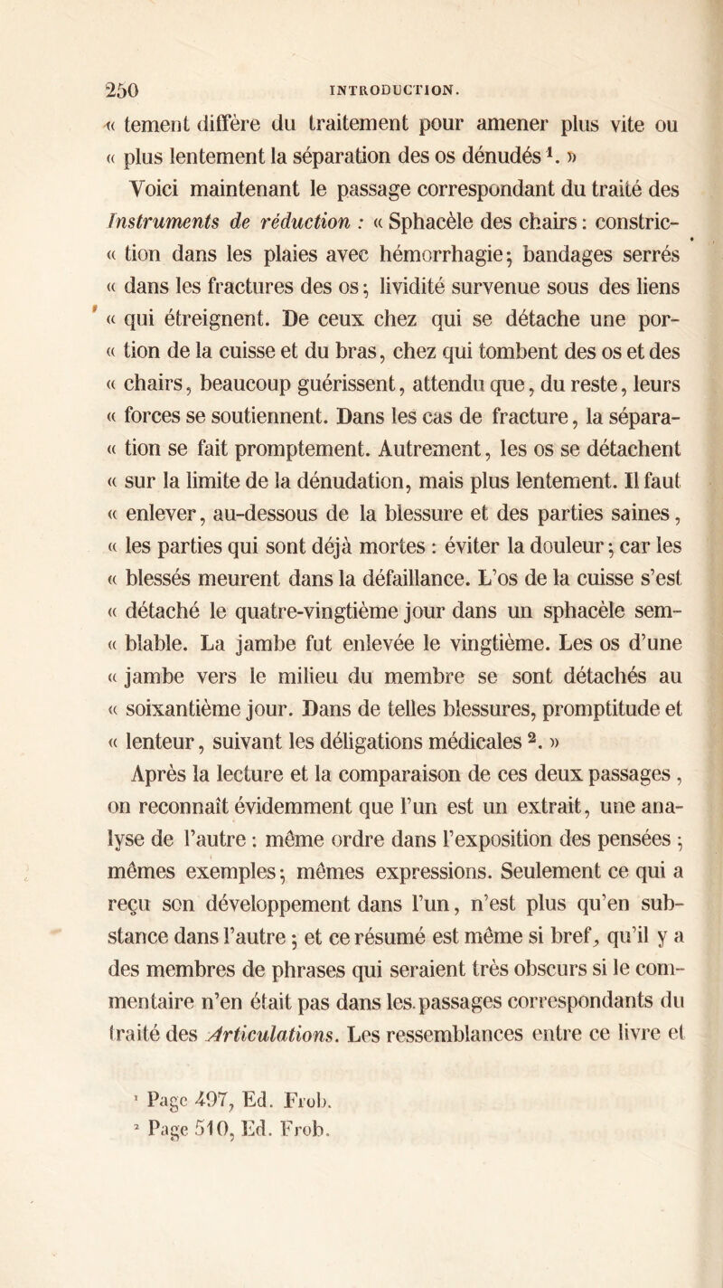 « tement différé du traitement pour amener plus vite ou « plus lentement la séparation des os dénudés1. » Yoici maintenant le passage correspondant du traité des Instruments de réduction : « Sphaeèle des chairs : constric- « « tien dans les plaies avec hémorrhagie} bandages serrés « dans les fractures des os ; lividité survenue sous des liens * « qui étreignent. De ceux chez qui se détache une por- « tion de la cuisse et du bras, chez qui tombent des os et des <( chairs, beaucoup guérissent, attendu que, du reste, leurs <( forces se soutiennent. Dans les cas de fracture, la sépara- <( tion se fait promptement. Autrement, les os se détachent « sur la limite de la dénudation, mais plus lentement. Il faut <( enlever, au-dessous de la blessure et des parties saines, « les parties qui sont déjà mortes : éviter la douleur ; car les (( blessés meurent dans la défaillance. L’os de la cuisse s’est « détaché le quatre-vingtième jour dans un sphaeèle sem- « bîable. La jambe fut enlevée le vingtième. Les os d’une (( jambe vers le milieu du membre se sont détachés au « soixantième jour. Dans de telles blessures, promptitude et « lenteur, suivant les déligations médicales 2. » Après la lecture et la comparaison de ces deux passages, on reconnaît évidemment que l’un est un extrait, une ana- lyse de l’autre : meme ordre dans l’exposition des pensées 5 mêmes exemples·, mêmes expressions. Seulement ce qui a reçu son développement dans l’un, n’est plus qu’en sub- stance dans l’autre 5 et ce résumé est même si bref, qu’il y a des membres de phrases qui seraient très obscurs si le com- mentaire n’en était pas dans les. passages correspondants du traité des Articulations. Les ressemblances entre ce livre et 1 Page 497, Ed. Frob.