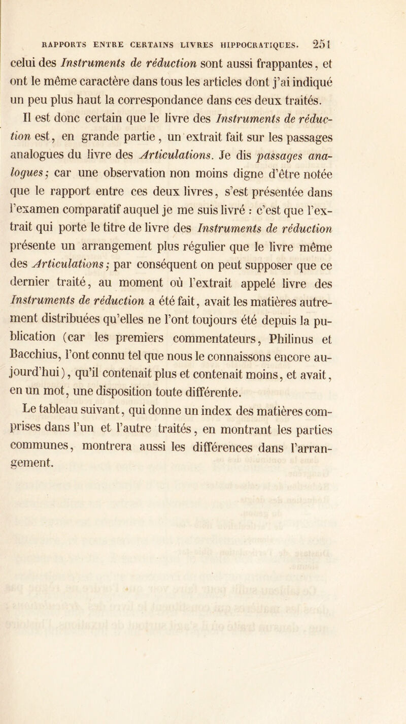 celui des Instruments de réduction sont aussi frappantes, et ont le même caractère dans tous les articles dont j’ai indiqué un peu plus haut la correspondance dans ces deux traités. Il est donc certain que le livre des Instruments de réduc- tion est, en grande partie , un extrait fait sur les passages analogues du livre des Articulations. Je dis passages ana- logues ; car une observation non moins digne d’être notée que le rapport entre ces deux livres, s’est présentée dans î’examen comparatif auquel je me suis livré : c’est que l’ex- trait qui porte le titre de livre des Instruments de réduction présente un arrangement plus régulier que le livre même des Articulations ; par conséquent on peut supposer que ce dernier traité, au moment où l’extrait appelé livre des Instruments de réduction a été fait, avait les matières autre- ment distribuées qu’elles ne l’ont toujours été depuis la pu- blication (car les premiers commentateurs, Philinus et Bacchius, Font connu tel que nous le connaissons encore au- jourd’hui), qu’il contenait plus et contenait moins, et avait, en un mot, une disposition toute différente. Le tableau suivant, qui donne un index des matières com- prises dans l’un et l’autre traités, en montrant les parties communes, montrera aussi les différences dans l’arran- gement.