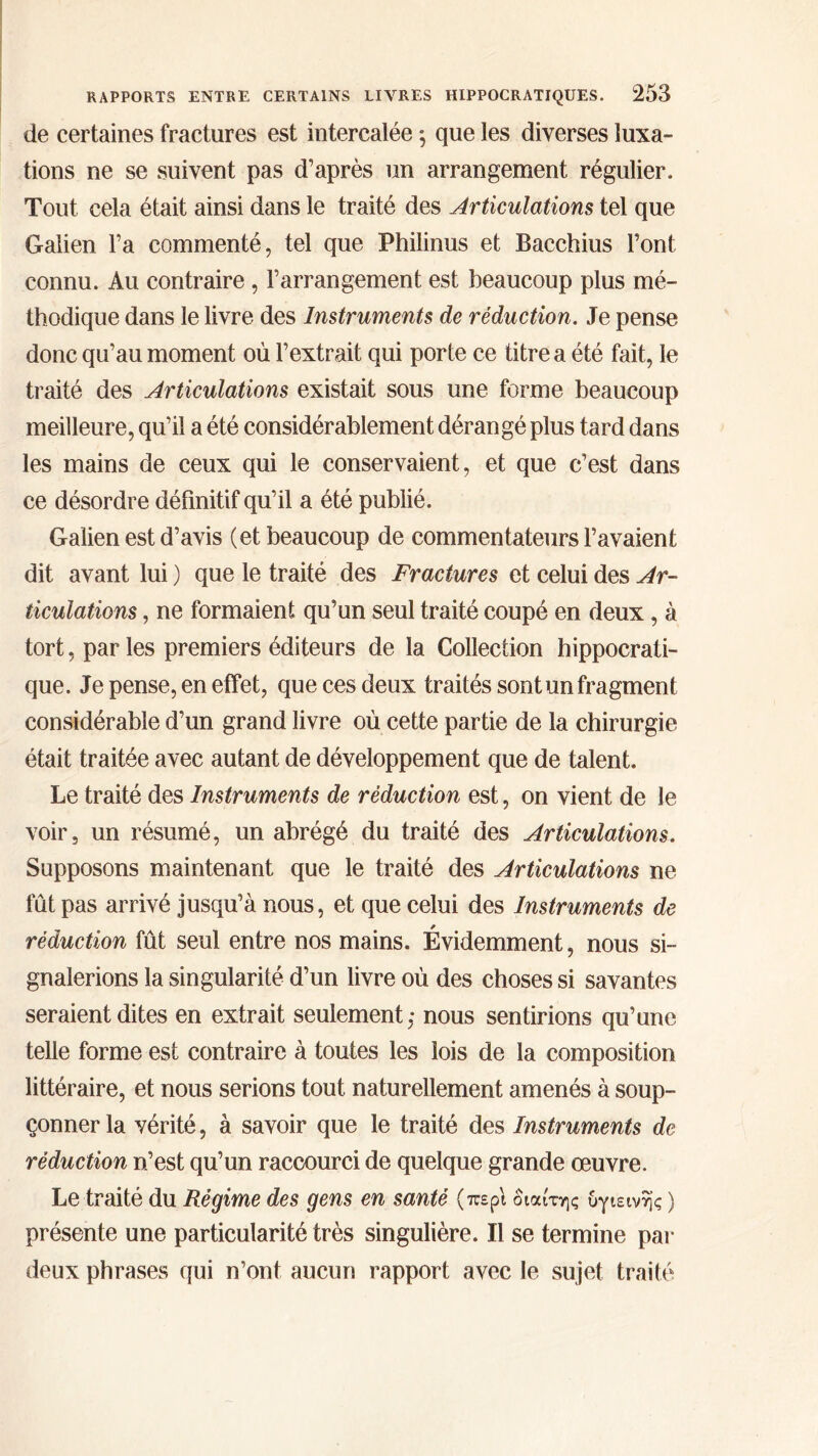 de certaines fractures est intercalée $ que les diverses luxa- tions ne se suivent pas d’après un arrangement régulier. Tout cela était ainsi dans le traité des Articulations tel que Galien Fa commenté, tel que Philinus et Bacchius Font connu. Au contraire, l’arrangement est beaucoup plus mé- thodique dans le livre des Instruments de réduction. Je pense donc qu’au moment où l’extrait qui porte ce titre a été fait, le traité des Articulations existait sous une forme beaucoup meilleure, qu’il a été considérablement dérangé plus tard dans les mains de ceux qui le conservaient, et que c’est dans ce désordre définitif qu’il a été publié. Galien est d’avis (et beaucoup de commentateurs l’avaient dit avant lui ) que le traité des Fractures et celui des Ar- ticulations , ne formaient qu’un seul traité coupé en deux, à tort, par les premiers éditeurs de la Collection hippocrati- que. Je pense, en effet, que ces deux traités sont un fragment considérable d’un grand livre où cette partie de la chirurgie était traitée avec autant de développement que de talent. Le traité des Instruments de réduction est, on vient de le voir, un résumé, un abrégé du traité des Articulations. Supposons maintenant que le traité des Articulations ne fût pas arrivé jusqu’à nous, et que celui des Instruments de * réduction fût seul entre nos mains. Evidemment, nous si- gnalerions la singularité d’un livre où des choses si savantes seraient dites en extrait seulement,· nous sentirions qu’une telle forme est contraire à toutes les lois de la composition littéraire, et nous serions tout naturellement amenés à soup- çonner la vérité, à savoir que le traité des Instruments de réduction n’est qu’un raccourci de quelque grande œuvre. Le traité du Régime des gens en santé (περί διαίτης υγιεινής ) présente une particularité très singulière. Il se termine par deux phrases qui n’ont aucun rapport avec le sujet traité