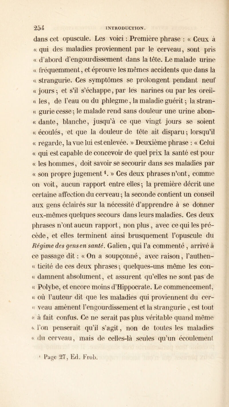 dans cet opuscule. Les voici : Première phrase : « Ceux à a qui des maladies proviennent par le cerveau, sont pris <( d’abord d’engourdissement dans la tête. Le malade urine « fréquemment, et éprouve les mêmes accidents que dans la « strangurie. Ces symptômes se prolongent pendant neuf « jours ·, et s’il s’échappe, par les narines ou par les oreil- le les, de l’eau ou du phlegme, la maladie guérit 5 la stran- (( gurie cesse ; le malade rend sans douleur une urine abon- « dante, blanche, jusqu’à ce que vingt jours se soient « écoulés, et que la douleur de tête ait disparu; lorsqu’il « regarde, la vue lui est enlevée. » Deuxième phrase : <c Celui « qui est capable de concevoir de quel prix la santé est pour « les hommes, doit savoir se secourir dans ses maladies par « son propre jugement *. » Ces deux phrases n’ont, comme on voit, aucun rapport entre elles ; la première décrit une certaine affection du cerveau; la seconde contient un conseil aux gens éclairés sur la nécessité d’apprendre à se donner eux-mêmes quelques secours dans leurs maladies. Ces deux phrases n’ont aucun rapport, non plus, avec ce qui les pré- cède, et elles terminent ainsi brusquement l’opuscule du Régime des gens en santé. Galien, qui l’a commenté , arrivé à ce passage dit : « On a soupçonné, avec raison, l’authen- <( ticité de ces deux phrases ; quelques-uns même les con- « damnent absolument, et assurent qu’elles ne sont pas de a Polybe, et encore moins d’Hippocrate. Le commencement, (( où l’auteur dit que les maladies qui proviennent du cer- « veau amènent l’engourdissement et la strangurie , est tout « à fait confus. Ce ne serait pas plus véritable quand même (v l’on penserait qu’il s’agit, non de toutes les maladies <( du cerveau, mais de celles-là seules qu’un écoulement