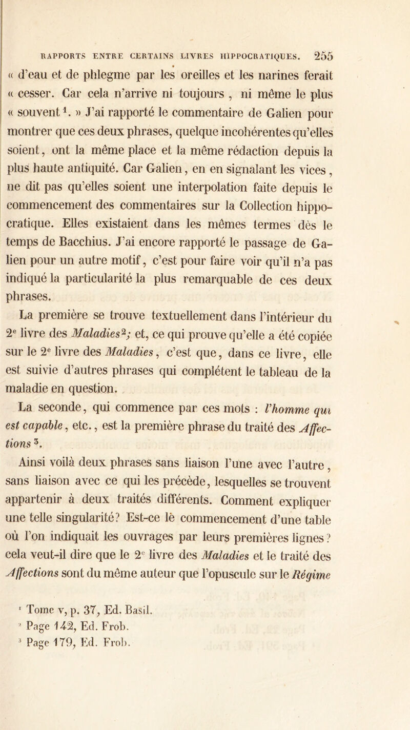 • « d’eau et de phlegme par les oreilles et les narines ferait <( cesser. Car cela n’arrive ni toujours , ni même le plus « souvent1. » J’ai rapporté le commentaire de Galien pour montrer que ces deux phrases, quelque incohérentes qu’elles soient, ont la même place et la même rédaction depuis la plus haute antiquité. Car Galien, en en signalant les vices, ne dit pas qu’elles soient une interpolation faite depuis le commencement des commentaires sur la Collection hippo- cratique. Elles existaient dans les mêmes termes dès le temps de Bacchius. J’ai encore rapporté le passage de Ga- lien pour un autre motif, c’est pour faire voir qu’il n’a pas indiqué la particularité la plus remarquable de ces deux phrases. La première se trouve textuellement dans l’intérieur du 2e livre des Maladies2; et, ce qui prouve qu’elle a été copiée sur le 2e livre des Maladies, c’est que, dans ce livre, elle est suivie d’autres phrases qui complètent le tableau de la maladie en question. La seconde, qui commence par ces mots : Vhomme qui est capable, etc., est la première phrase du traité des Affec- tions 3. Ainsi voilà deux phrases sans liaison l’une avec l’autre, sans liaison avec ce qui les précède, lesquelles se trouvent appartenir à deux traités différents. Comment expliquer une telle singularité? Est-ce le commencement d’une table où l’on indiquait les ouvrages par leurs premières lignes ? cela veut-il dire que le 2e livre des Maladies et le traité des Affections sont du même auteur que l’opuscule sur le Régime 1 Tome v, p. 37, Ed. Basil. 2 Page 142, Ed. Frob.