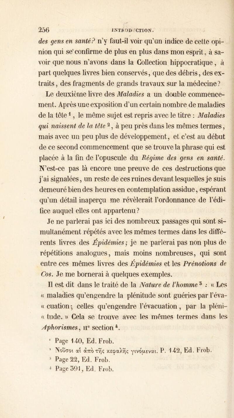 des gens en santé? n’y faut-il voir qu’un indice de cette opi- nion qui se1 confirme de plus en plus dans mon esprit, à sa- voir que nous n’avons dans la Collection hippocratique, à part quelques livres bien conservés, que des débris, des ex- traits , des fragments de grands travaux sur la médecine ? Le deuxième livre des Maladies a un double commence- ment. Après une exposition d’un certain nombre de maladies de la tête1, le môme sujet est repris avec le titre : Maladies qui naissent de la tête 2, à peu près dans les mêmes termes, mais avec un peu plus de développement, et c’est au début de ce second commencement que se trouve la phrase qui est placée à la fin de l’opuscule du Régime des gens en santé. N’est-ce pas là encore une preuve de ces destructions que j’ai signalées, un reste de ces ruines devant lesquelles je suis demeuré bien des heures en contemplation assidue, espérant qu’un détail inaperçu me révélerait l’ordonnance de l’édi- fice auquel elles ont appartenu ? Je ne parlerai pas ici des nombreux passages qui sont si- multanément répétés avec les mêmes termes dans les diffé- rents livres des Épidémies ,· je ne parlerai pas non plus de répétitions analogues, mais moins nombreuses, qui sont entre ces mêmes livres des Épidémies et les Prénotions de Cos. Je me bornerai à quelques exemples. Il est dit dans le traité de la Nature de l’homme s : « Les <( maladies qu’engendre la plénitude sont guéries par l’éva- « cuation *, celles qu’engendre l’évacuation, par la pléni- « tude. » Cela se trouve avec les mêmes termes dans les /tphorismes, u® section4. * Page 140, Ed.Frob. 5 Νοΰσοι αί άπο της κεφαλής γινοαεναι. P. 142, Ed. Frob. 3 Page 22, Ed. Frob. *