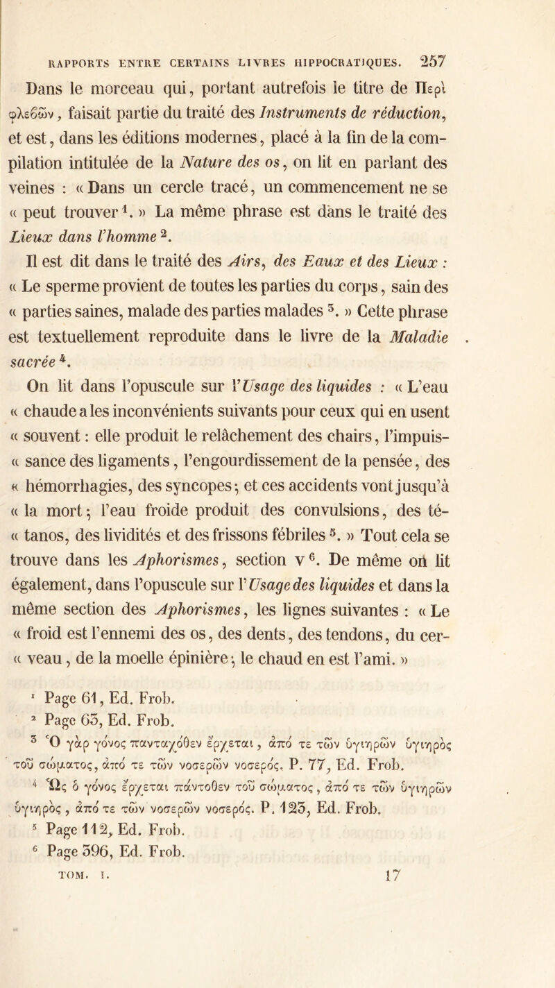Dans le morceau qui, portant autrefois le titre de Περί φλεβών, faisait partie du traité des Instruments de réduction, et est, dans les éditions modernes, placé à la fin de la com- pilation intitulée de la Nature des os, on lit en parlant des veines : « Dans un cercle tracé, un commencement ne se « peut trouver1. » La même phrase est dans le traité des Lieux dans Γhomme 2 3. Il est dit dans le traité des Airs, des Eaux et des Lieux : <( Le sperme provient de toutes les parties du corps, sain des « parties saines, malade des parties malades5. » Cette phrase est textuellement reproduite dans le livre de la Maladie sacrée 4. On lit dans l’opuscule sur Y Usage des liquides : «L’eau « chaude a les inconvénients suivants pour ceux qui en usent « souvent : elle produit le relâchement des chairs, l’impuis- « sance des ligaments, l’engourdissement de la pensée, des « hémorrhagies, des syncopes·, et ces accidents vont jusqu’à « la mort 5 l’eau froide produit des convulsions, des té- « tanos, des lividités et des frissons fébriles5. » Tout cela se trouve dans les Aphorismes, section y6. De même on lit également, dans l’opuscule sur Y Usage des liquides et dans la même section des Aphorismes, les lignes suivantes : « Le « froid est l’ennemi des os, des dents, des tendons, du cer- « veau, de la moelle épinière ·, le chaud en est l’ami. » 1 Page 61, Ed. Frob. 2 Page 65, Ed. Frob. 3 Ό yocp γόνος πανταχόθεν ερχεται, από τε των υγιηρών υγιηρός του σώματος, από τε των νοσερών νοσερός. Ρ. 77, Ed. Frob. 4 Ώς δ γόνος ερχεται πάντοθεν του σώματος, από τε των υγιηρών υγιηρός , από τε των νοσερών νοσερός. Ρ. 125, Ed. Frob. 5 Page 112, Ed. Frob. 6 Page 596, Ed. Frob. TOM. I. 17