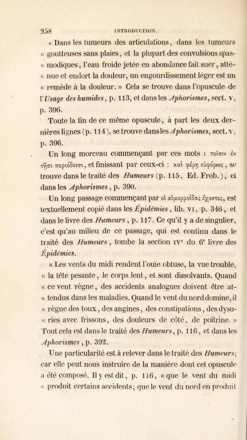 « Dans les tumeurs des articulations, dans les tumeurs <( goutteuses sans plaies, et la plupart des convulsions spas- « modiques, l’eau froide jetée en abondance fait suer, atté- « nue et endort la douleur, un engourdissement léger est un « remède à la douleur. » Cela se trouve dans l’opuscule de V Usage des humides, p. 113, et dans les Aphorismes, sect. v, p. 396. Toute la fin de ce même opuscule, à part les deux der- nières lignes (p. 114 ), se trouve dans les Aphorismes, sect. y, p. 396. Un long morceau commençant par ces mots : τοΐσιν h τησι περίοδοί, et finissant par ceux-ci : και φέρν] εύφόρως , se trouve dans le traité des Humeurs (p. 115, Ed. Frob. ), et dans les Aphorismes, p. 390. Un long passage commençant par ο! αιμορροΐδας έχοντες, est textuellement copié dans les Épidémies, lib. vi, p. 346, et dans le livre des Humeurs , p. 117. Ce qu’il y a de singulier, c’est qu’au milieu de ce passage, qui est continu dans le traité des Humeurs, tombe la section ive du 6e livre des Épidémies. « Les vents du midi rendent l’ouïe obtuse, la vue trouble, « la tête pesante, le corps lent, et sont dissolvants. Quand u ce vent règne, des accidents analogues doivent être at- « tendus dans les maladies. Quand le vent du nord domine, il a règne des toux, des angines, des constipations, des dysu- « ries avec frissons, des douleurs de côté, de poitrine. » Tout cela est dans le traité des Humeurs, p. 116, et dans les Aphorismes, p. 392. Une particularité est à relever dans le traité des Humeurs-, car elle peut nous instruire de la manière dont cet opuscule a été composé. Il y est dit, p. 116, «que le vent du midi « produit certains accidents·, que le vent du nord en produit