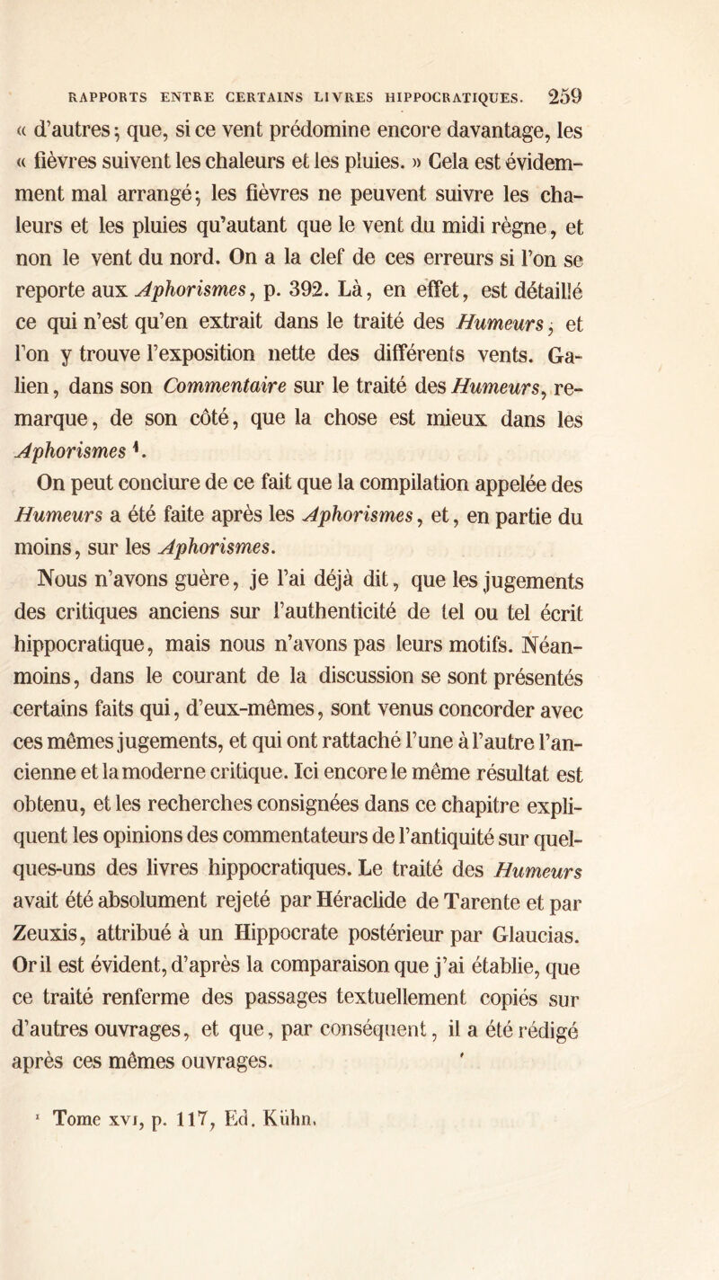 « d’autres \ que, si ce vent prédomine encore davantage, les « fièvres suivent les chaleurs et les pluies. » Cela est évidem- ment mal arrangé $ les fièvres ne peuvent suivre les cha- leurs et les pluies qu’autant que le vent du midi règne, et non le vent du nord. On a la clef de ces erreurs si Ton se reporte aux Aphorismes, p. 392. Là, en effet, est détaillé ce qui n’est qu’en extrait dans le traité des Humeurs, et l’on y trouve l’exposition nette des différents vents. Ga- lien , dans son Commentaire sur le traité des Humeurs, re- marque, de son côté, que la chose est mieux dans les Aphorismes L On peut conclure de ce fait que la compilation appelée des Humeurs a été faite après les Aphorismes, et, en partie du moins, sur les Aphorismes. Nous n’avons guère, je l’ai déjà dit, que les jugements des critiques anciens sur l’authenticité de tel ou tel écrit hippocratique, mais nous n’avons pas leurs motifs. Néan- moins, dans le courant de la discussion se sont présentés certains faits qui, d’eux-mêmes, sont venus concorder avec ces mêmes jugements, et qui ont rattaché l’une à l’autre l’an- cienne et la moderne critique. Ici encore le même résultat est obtenu, et les recherches consignées dans ce chapitre expli- quent les opinions des commentateurs de l’antiquité sur quel- ques-uns des livres hippocratiques. Le traité des Humeurs avait été absolument rejeté par Héraclide de Tarente et par Zeuxis, attribué à un Hippocrate postérieur par Glaucias. Or il est évident, d’après la comparaison que j’ai établie, que ce traité renferme des passages textuellement copiés sur d’autres ouvrages, et que, par conséquent, il a été rédigé après ces mêmes ouvrages.