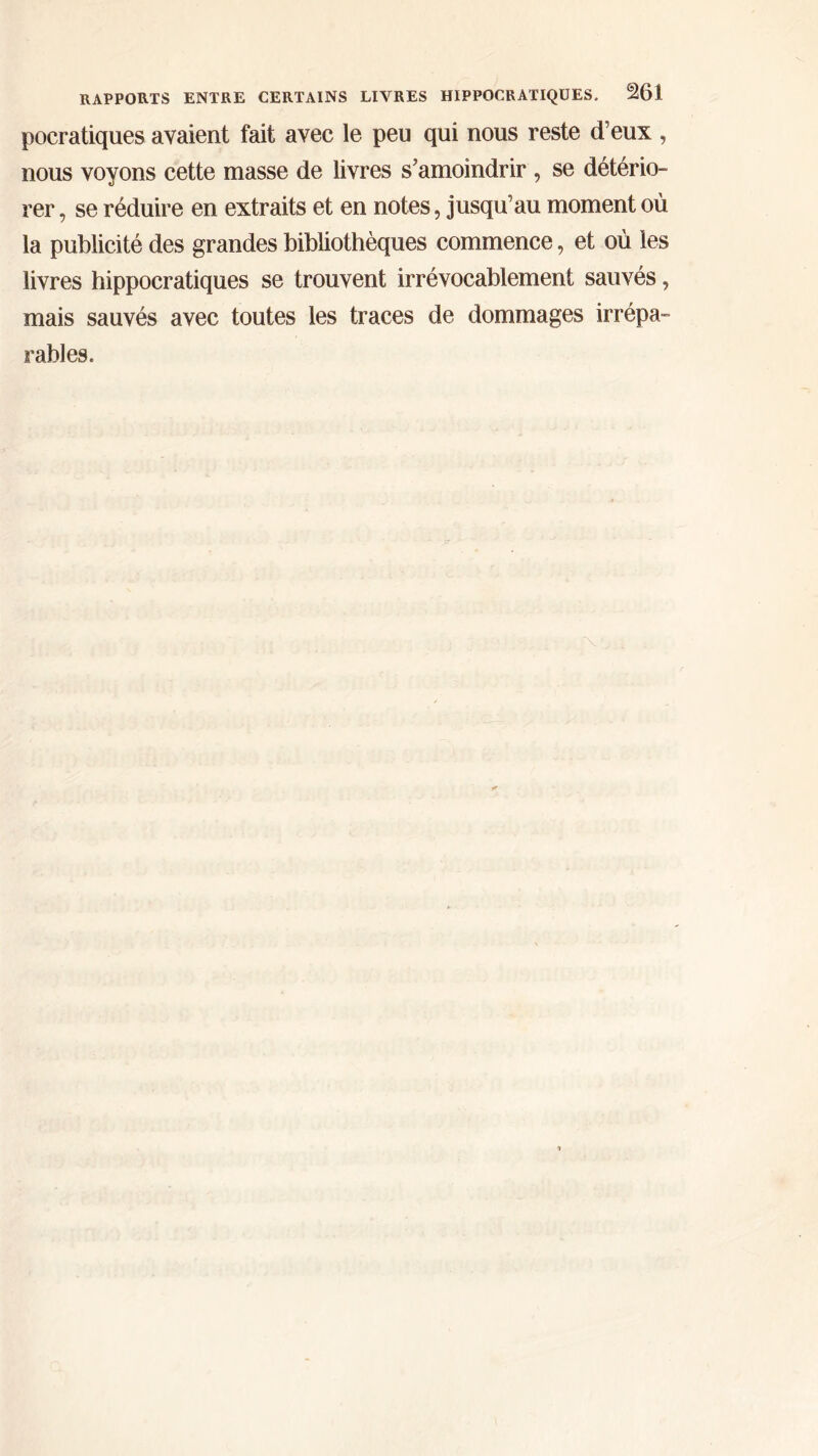 poeratiques avaient fait avec le peu qui nous reste d’eux , nous voyons cette masse de livres s’amoindrir , se détério- rer , se réduire en extraits et en notes, jusqu’au moment où la publicité des grandes bibliothèques commence, et où les livres hippocratiques se trouvent irrévocablement sauvés, mais sauvés avec toutes les traces de dommages irrépa- rables.