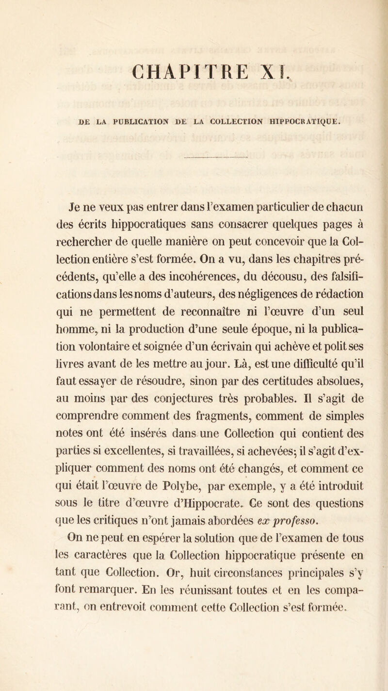 DE LA PUBLICATION DE LA COLLECTION HIPPOCRATIQUE. Je ne veux pas entrer dans Γ examen particulier de chacun des écrits hippocratiques sans consacrer quelques pages à rechercher de quelle manière on peut concevoir que la Col- lection entière s’est formée. On a vu, dans les chapitres pré- cédents, qu’elle a des incohérences, du décousu, des falsifi- cations dans les noms d’auteurs, des négligences de rédaction qui ne permettent de reconnaître ni l’œuvre d’un seul homme, ni la production d’une seule époque, ni la publica- tion volontaire et soignée d’un écrivain qui achève et polit ses livres avant de les mettre au jour. Là, est une difficulté qu’il faut essayer de résoudre, sinon par des certitudes absolues, au moins par des conjectures très probables. Il s’agit de comprendre comment des fragments, comment de simples notes ont été insérés dans une Collection qui contient des parties si excellentes, si travaillées, si achevées·, il s’agit d’ex- pliquer comment des noms ont été changés, et comment ce qui était l’œuvre de Polybe, par exemple, y a été introduit sous le titre d’œuvre d’Hippocrate. Ce sont des questions que les critiques n’ont jamais abordées ex professo. On ne peut en espérer la solution que de l’examen de tous les caractères que la Collection hippocratique présente en tant que Collection. Or, huit circonstances principales s’y font remarquer. En les réunissant toutes et en les compa- rant, on entrevoit comment cette Collection s’est formée.