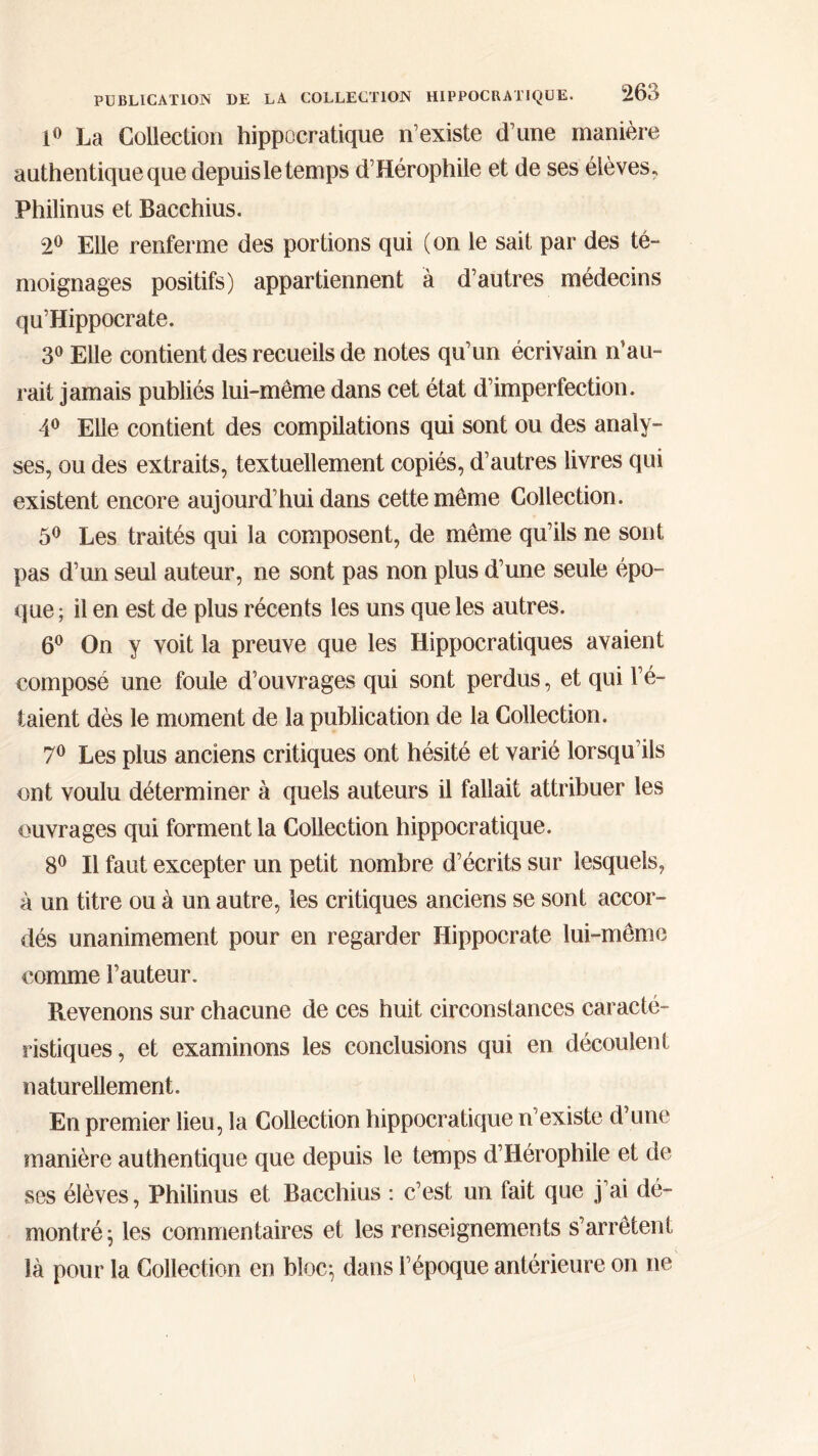 1° La Collection hippocratique n’existe d’une manière authentique que depuis le temps d’Hérophile et de ses élèves. Philinus et Bacchius. 2° Elle renferme des portions qui (on le sait par des té- moignages positifs) appartiennent à d’autres médecins qu’Hippocrate. 3° Elle contient des recueils de notes qu’un écrivain n’au- rait jamais publiés lui-même dans cet état d’imperfection. 4° Elle contient des compilations qui sont ou des analy- ses, ou des extraits, textuellement copiés, d’autres livres qui existent encore aujourd’hui dans cette même Collection. 5° Les traités qui la composent, de même qu’ils ne sont pas d’un seul auteur, ne sont pas non plus d’une seule épo- que ; il en est de plus récents les uns que les autres. 6° On y voit la preuve que les Hippocratiques avaient composé une foule d’ouvrages qui sont perdus, et qui l’é- taient dès le moment de la publication de la Collection. 7° Les plus anciens critiques ont hésité et varié lorsqu’ils ont voulu déterminer à quels auteurs il fallait attribuer les ouvrages qui forment la Collection hippocratique. 8° Il faut excepter un petit nombre d’écrits sur lesquels, à un titre ou à un autre, les critiques anciens se sont accor- dés unanimement pour en regarder Hippocrate lui-même comme l’auteur. Revenons sur chacune de ces huit circonstances caracté- ristiques , et examinons les conclusions qui en découlent naturellement. En premier lieu, la Collection hippocratique n’existe d’une manière authentique que depuis le temps d’Hérophile et de ses élèves, Philinus et Bacchius : c’est un fait que j’ai dé- montré; les commentaires et les renseignements s’arrêtent là pour la Collection en bloc; dans l’époque antérieure on ne